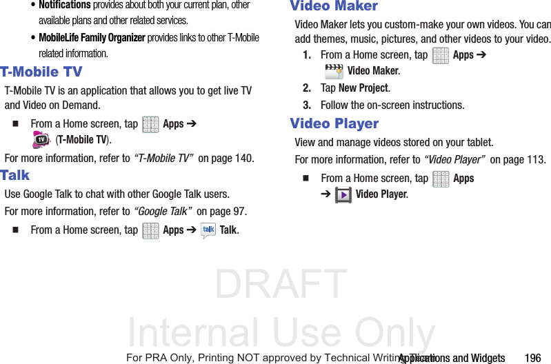 DRAFT Internal Use OnlyApplications and Widgets 196• Notifications provides about both your current plan, other available plans and other related services.• MobileLife Family Organizer provides links to other T-Mobile related information.T-Mobile TVT-Mobile TV is an application that allows you to get live TV and Video on Demand. From a Home screen, tap Apps ➔ (T-Mobile TV).For more information, refer to “T-Mobile TV” on page 140.TalkUse Google Talk to chat with other Google Talk users.For more information, refer to “Google Talk” on page 97. From a Home screen, tap Apps ➔ Talk.Video MakerVideo Maker lets you custom-make your own videos. You can add themes, music, pictures, and other videos to your video.1. From a Home screen, tap Apps ➔ Video Maker.2. Tap New Project.3. Follow the on-screen instructions.Video PlayerView and manage videos stored on your tablet.For more information, refer to “Video Player” on page 113. From a Home screen, tap Apps ➔Video Player.For PRA Only, Printing NOT approved by Technical Writing Team
