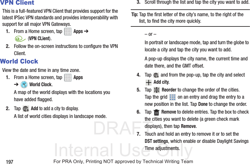 DRAFT Internal Use Only197VPN ClientThis is a full-featured VPN Client that provides support for the latest IPSec VPN standards and provides interoperability with support for all major VPN Gateways.1. From a Home screen, tap Apps ➔ (VPN CLient).2. Follow the on-screen instructions to configure the VPN Client.World ClockView the date and time in any time zone.1. From a Home screen, tap Apps ➔World Clock.A map of the world displays with the locations you have added flagged.2. Tap Add to add a city to display.A list of world cities displays in landscape mode.3. Scroll through the list and tap the city you want to add.Tip: Tap the first letter of the city’s name, to the right of the list, to find the city more quickly.– or –In portrait or landscape mode, tap and turn the globe to locate a city and tap the city you want to add.A pop-up displays the city name, the current time and date there, and the GMT offset.4. Tap and from the pop-up, tap the city and select Add city.5. Tap Reorder to change the order of the cities. Tap the grid on an entry and drag the entry to a new position in the list. Tap Done to change the order.6. Tap Remove to delete entries. Tap the box to check the cities you want to delete (a green check mark displays), then tap Remove.7. Touch and hold an entry to remove it or to set the DST settings, which enable or disable Daylight Savings Time adjustments.For PRA Only, Printing NOT approved by Technical Writing Team