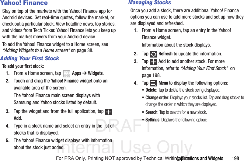 DRAFT Internal Use OnlyApplications and Widgets 198Yahoo! FinanceStay on top of the markets with the Yahoo! Finance app for Android devices. Get real-time quotes, follow the market, or check out a particular stock. View headline news, top stories, and videos from Tech Ticker. Yahoo! Finance lets you keep up with the market movers from your Android device.To add the Yahoo! Finance widget to a Home screen, see “Adding Widgets to a Home screen” on page 38.Adding Your First StockTo add your first stock:1. From a Home screen, tap Apps ➔ Widgets.2. Touch and drag the Yahoo! Finance widget onto an available area of the screen.The Yahoo! Finance main screen displays with Samsung and Yahoo stocks listed by default.3. Tap the widget and from the full application, tap Add.4. Type in a stock name and select an entry in the list of stocks that is displayed.5. The Yahoo! Finance widget displays with information about the stock just added.Managing StocksOnce you add a stock, there are additional Yahoo! Finance options you can use to add more stocks and set up how they are displayed and refreshed.1. From a Home screen, tap an entry in the Yahoo! Finance widget.Information about the stock displays.2. Tap Refresh to update the information.3. Tap Add to add another stock. For more information, refer to “Adding Your First Stock” on page 198.4. Tap Menu to display the following options:• Delete: Tap to delete the stock being displayed.• Change order: Displays your stocks list. Tap and drag stocks to change the order in which they are displayed.•Search: Tap to search for a new stock.•Settings: Displays the following option:For PRA Only, Printing NOT approved by Technical Writing Team