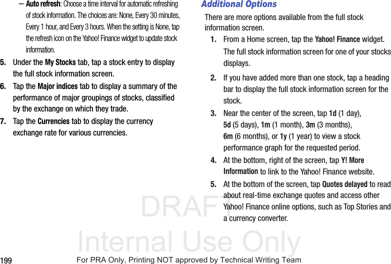 DRAFT Internal Use Only199–Auto refresh: Choose a time interval for automatic refreshing of stock information. The choices are: None, Every 30 minutes, Every 1 hour, and Every 3 hours. When the setting is None, tap the refresh icon on the Yahoo! Finance widget to update stock information.5. Under the My Stocks tab, tap a stock entry to display the full stock information screen.6. Tap the Major indices tab to display a summary of the performance of major groupings of stocks, classified by the exchange on which they trade.7. Tap the Currencies tab to display the currency exchange rate for various currencies.Additional OptionsThere are more options available from the full stock information screen.1. From a Home screen, tap the Yahoo! Finance widget.The full stock information screen for one of your stocks displays.2. If you have added more than one stock, tap a heading bar to display the full stock information screen for the stock.3. Near the center of the screen, tap 1d (1 day), 5d(5 days), 1m (1 month), 3m (3 months), 6m (6 months), or 1y (1 year) to view a stock performance graph for the requested period.4. At the bottom, right of the screen, tap Y! More Information to link to the Yahoo! Finance website.5. At the bottom of the screen, tap Quotes delayed to read about real-time exchange quotes and access other Yahoo! Finance online options, such as Top Stories and a currency converter.For PRA Only, Printing NOT approved by Technical Writing Team