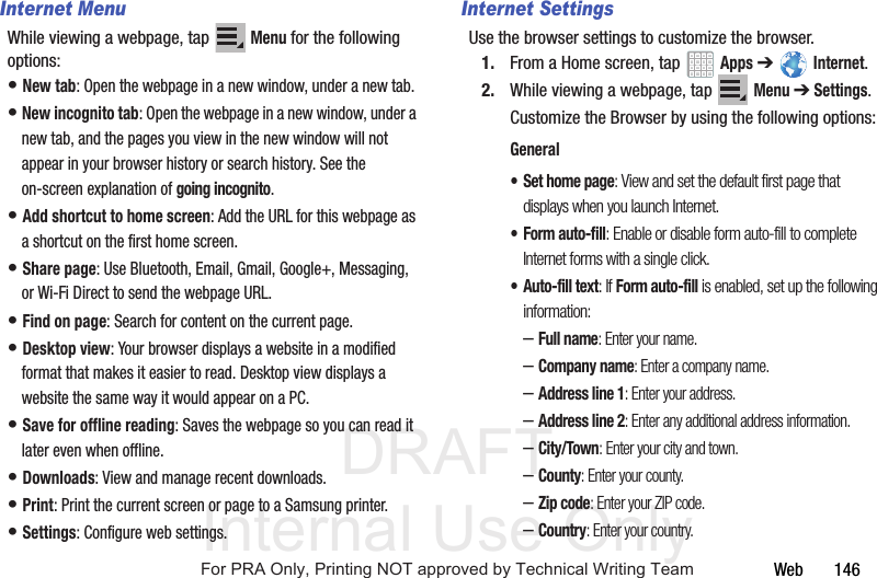 DRAFT Internal Use OnlyWeb 146Internet MenuWhile viewing a webpage, tap Menu for the following options:• New tab: Open the webpage in a new window, under a new tab.• New incognito tab: Open the webpage in a new window, under a new tab, and the pages you view in the new window will not appear in your browser history or search history. See the on-screen explanation of going incognito.• Add shortcut to home screen: Add the URL for this webpage as a shortcut on the first home screen.• Share page: Use Bluetooth, Email, Gmail, Google+, Messaging, or Wi-Fi Direct to send the webpage URL.• Find on page: Search for content on the current page.• Desktop view: Your browser displays a website in a modified format that makes it easier to read. Desktop view displays a website the same way it would appear on a PC.• Save for offline reading: Saves the webpage so you can read it later even when offline.• Downloads: View and manage recent downloads.• Print: Print the current screen or page to a Samsung printer.• Settings: Configure web settings. Internet SettingsUse the browser settings to customize the browser.1. From a Home screen, tap Apps ➔ Internet.2. While viewing a webpage, tap Menu ➔ Settings.Customize the Browser by using the following options:General• Set home page: View and set the default first page that displays when you launch Internet.• Form auto-fill: Enable or disable form auto-fill to complete Internet forms with a single click.• Auto-fill text: If Form auto-fill is enabled, set up the following information:–Full name: Enter your name.–Company name: Enter a company name.–Address line 1: Enter your address.–Address line 2: Enter any additional address information.–City/Town: Enter your city and town.–County: Enter your county.–Zip code: Enter your ZIP code.–Country: Enter your country.For PRA Only, Printing NOT approved by Technical Writing Team