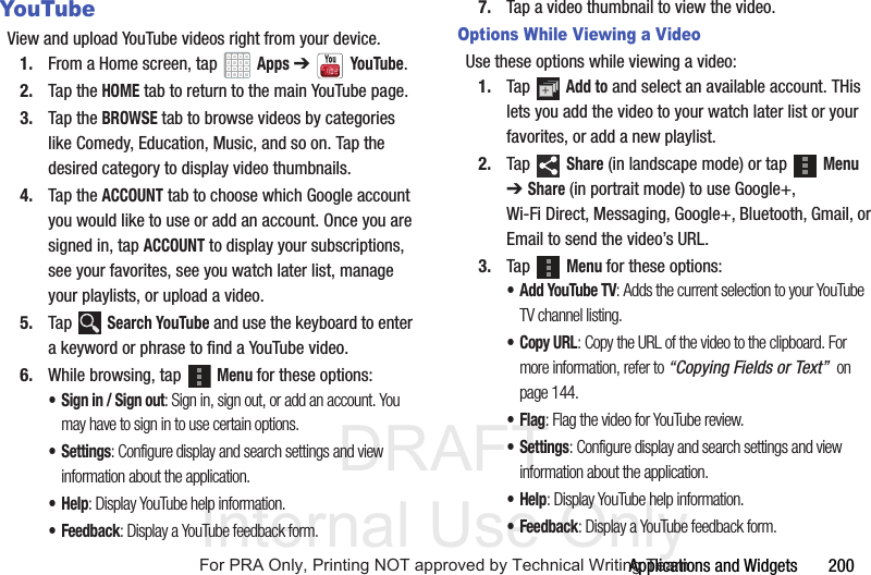 DRAFT Internal Use OnlyApplications and Widgets 200YouTubeView and upload YouTube videos right from your device.1. From a Home screen, tap Apps ➔YouTube.2. Tap the HOME tab to return to the main YouTube page.3. Tap the BROWSE tab to browse videos by categories like Comedy, Education, Music, and so on. Tap the desired category to display video thumbnails.4. Tap the ACCOUNT tab to choose which Google account you would like to use or add an account. Once you are signed in, tap ACCOUNT to display your subscriptions, see your favorites, see you watch later list, manage your playlists, or upload a video.5. Tap Search YouTube and use the keyboard to enter a keyword or phrase to find a YouTube video. 6. While browsing, tap Menu for these options:• Sign in / Sign out: Sign in, sign out, or add an account. You may have to sign in to use certain options.•Settings: Configure display and search settings and view information about the application.•Help: Display YouTube help information.• Feedback: Display a YouTube feedback form.7. Tap a video thumbnail to view the video.Options While Viewing a VideoUse these options while viewing a video:1. Tap Add to and select an available account. THis lets you add the video to your watch later list or your favorites, or add a new playlist.2. Tap Share (in landscape mode) or tap Menu ➔ Share (in portrait mode) to use Google+, Wi-Fi Direct, Messaging, Google+, Bluetooth, Gmail, or Email to send the video’s URL.3. Tap Menu for these options:• Add YouTube TV: Adds the current selection to your YouTube TV channel listing.•Copy URL: Copy the URL of the video to the clipboard. For more information, refer to “Copying Fields or Text” on page 144.•Flag: Flag the video for YouTube review.•Settings: Configure display and search settings and view information about the application.•Help: Display YouTube help information.•Feedback: Display a YouTube feedback form. For PRA Only, Printing NOT approved by Technical Writing Team