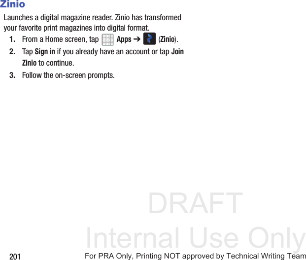 DRAFT Internal Use Only201ZinioLaunches a digital magazine reader. Zinio has transformed your favorite print magazines into digital format.1. From a Home screen, tap Apps ➔ (Zinio).2. Tap Sign in if you already have an account or tap Join Zinio to continue.3. Follow the on-screen prompts.For PRA Only, Printing NOT approved by Technical Writing Team
