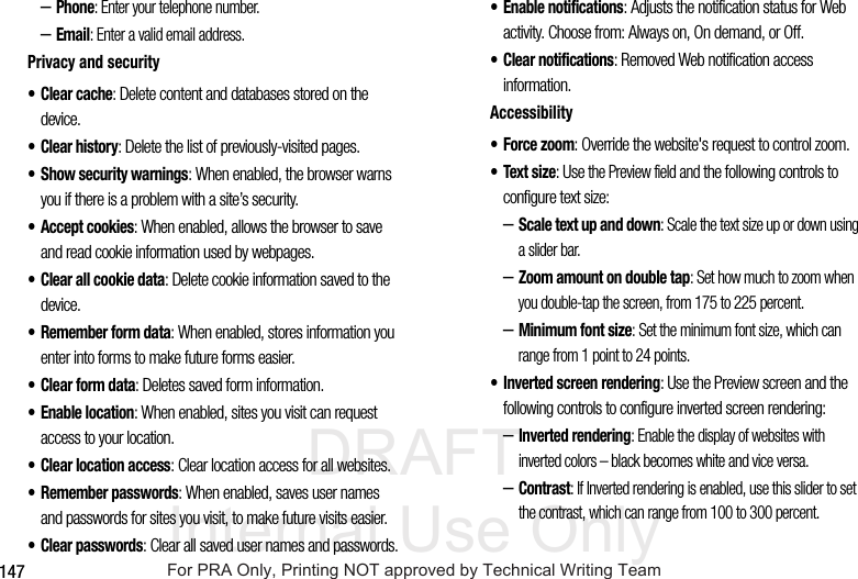 DRAFT Internal Use Only147–Phone: Enter your telephone number.–Email: Enter a valid email address.Privacy and security• Clear cache: Delete content and databases stored on the device.•Clear history: Delete the list of previously-visited pages.• Show security warnings: When enabled, the browser warns you if there is a problem with a site’s security.• Accept cookies: When enabled, allows the browser to save and read cookie information used by webpages.• Clear all cookie data: Delete cookie information saved to the device.• Remember form data: When enabled, stores information you enter into forms to make future forms easier.• Clear form data: Deletes saved form information.• Enable location: When enabled, sites you visit can request access to your location.• Clear location access: Clear location access for all websites.• Remember passwords: When enabled, saves user names and passwords for sites you visit, to make future visits easier.•Clear passwords: Clear all saved user names and passwords.• Enable notifications: Adjusts the notification status for Web activity. Choose from: Always on, On demand, or Off.• Clear notifications: Removed Web notification access information.Accessibility• Force zoom: Override the website's request to control zoom.•Text size: Use the Preview field and the following controls to configure text size:–Scale text up and down: Scale the text size up or down using a slider bar.–Zoom amount on double tap: Set how much to zoom when you double-tap the screen, from 175 to 225 percent.–Minimum font size: Set the minimum font size, which can range from 1 point to 24 points.• Inverted screen rendering: Use the Preview screen and the following controls to configure inverted screen rendering:–Inverted rendering: Enable the display of websites with inverted colors – black becomes white and vice versa.–Contrast: If Inverted rendering is enabled, use this slider to set the contrast, which can range from 100 to 300 percent.For PRA Only, Printing NOT approved by Technical Writing Team