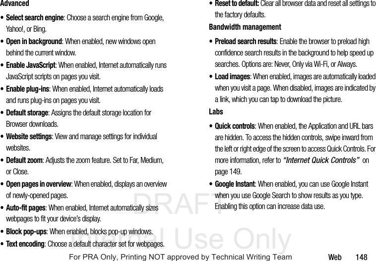 DRAFT Internal Use OnlyWeb 148Advanced• Select search engine: Choose a search engine from Google, Yahoo!, or Bing.• Open in background: When enabled, new windows open behind the current window.• Enable JavaScript: When enabled, Internet automatically runs JavaScript scripts on pages you visit.• Enable plug-ins: When enabled, Internet automatically loads and runs plug-ins on pages you visit.•Default storage: Assigns the default storage location for Browser downloads.• Website settings: View and manage settings for individual websites.•Default zoom: Adjusts the zoom feature. Set to Far, Medium, or Close.• Open pages in overview: When enabled, displays an overview of newly-opened pages.• Auto-fit pages: When enabled, Internet automatically sizes webpages to fit your device’s display.• Block pop-ups: When enabled, blocks pop-up windows.• Text encoding: Choose a default character set for webpages.• Reset to default: Clear all browser data and reset all settings to the factory defaults.Bandwidth management• Preload search results: Enable the browser to preload high confidence search results in the background to help speed up searches. Options are: Never, Only via Wi-Fi, or Always.•Load images: When enabled, images are automatically loaded when you visit a page. When disabled, images are indicated by a link, which you can tap to download the picture.Labs• Quick controls: When enabled, the Application and URL bars are hidden. To access the hidden controls, swipe inward from the left or right edge of the screen to access Quick Controls. For more information, refer to “Internet Quick Controls” on page 149.• Google Instant: When enabled, you can use Google Instant when you use Google Search to show results as you type. Enabling this option can increase data use.For PRA Only, Printing NOT approved by Technical Writing Team