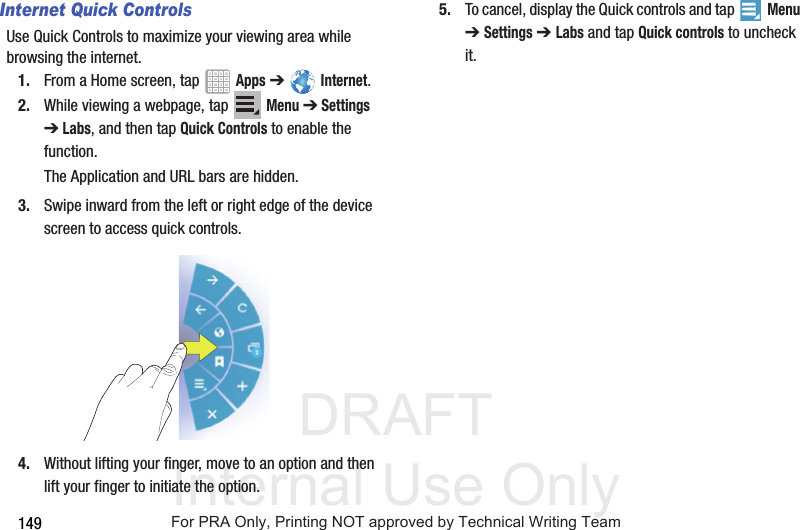 DRAFT Internal Use Only149Internet Quick ControlsUse Quick Controls to maximize your viewing area while browsing the internet.1. From a Home screen, tap Apps ➔ Internet.2. While viewing a webpage, tap Menu ➔ Settings ➔ Labs, and then tap Quick Controls to enable the function.The Application and URL bars are hidden.3. Swipe inward from the left or right edge of the device screen to access quick controls.4. Without lifting your finger, move to an option and then lift your finger to initiate the option.5. To cancel, display the Quick controls and tap Menu ➔ Settings ➔ Labs and tap Quick controls to uncheck it.For PRA Only, Printing NOT approved by Technical Writing Team