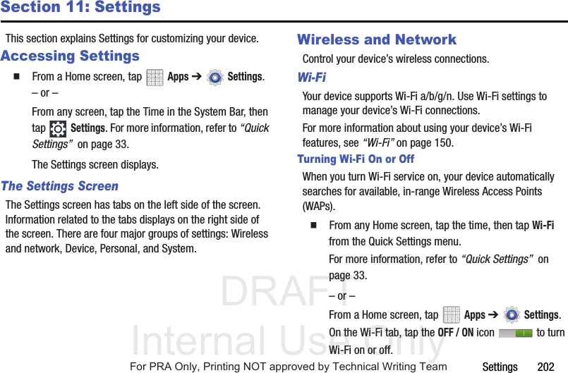 DRAFT Internal Use OnlySettings       202Section 11: SettingsThis section explains Settings for customizing your device.Accessing Settings  From a Home screen, tap   Apps ➔Settings.– or –From any screen, tap the Time in the System Bar, then tap Settings. For more information, refer to “Quick Settings”  on page 33.The Settings screen displays.The Settings ScreenThe Settings screen has tabs on the left side of the screen. Information related to the tabs displays on the right side of the screen. There are four major groups of settings: Wireless and network, Device, Personal, and System.Wireless and NetworkControl your device’s wireless connections.Wi-FiYour device supports Wi-Fi a/b/g/n. Use Wi-Fi settings to manage your device’s Wi-Fi connections.For more information about using your device’s Wi-Fi features, see “Wi-Fi” on page 150.Turning Wi-Fi On or OffWhen you turn Wi-Fi service on, your device automatically searches for available, in-range Wireless Access Points (WAPs).  From any Home screen, tap the time, then tap Wi-Fi from the Quick Settings menu.For more information, refer to “Quick Settings”  on page 33.– or –From a Home screen, tap   Apps ➔Settings. On the Wi-Fi tab, tap the OFF / ON icon   to turn Wi-Fi on or off.For PRA Only, Printing NOT approved by Technical Writing Team