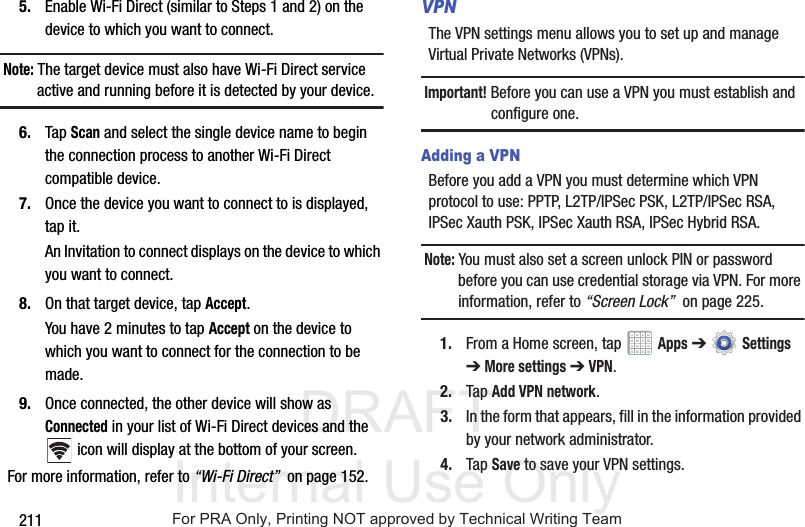 DRAFT Internal Use Only2115. Enable Wi-Fi Direct (similar to Steps 1 and 2) on the device to which you want to connect.Note: The target device must also have Wi-Fi Direct service active and running before it is detected by your device.6. Tap Scan and select the single device name to begin the connection process to another Wi-Fi Direct compatible device.7. Once the device you want to connect to is displayed, tap it.An Invitation to connect displays on the device to which you want to connect.8. On that target device, tap Accept.You have 2 minutes to tap Accept on the device to which you want to connect for the connection to be made.9. Once connected, the other device will show as Connected in your list of Wi-Fi Direct devices and the  icon will display at the bottom of your screen.For more information, refer to “Wi-Fi Direct”  on page 152.VPNThe VPN settings menu allows you to set up and manage Virtual Private Networks (VPNs).Important! Before you can use a VPN you must establish and configure one.Adding a VPNBefore you add a VPN you must determine which VPN protocol to use: PPTP, L2TP/IPSec PSK, L2TP/IPSec RSA, IPSec Xauth PSK, IPSec Xauth RSA, IPSec Hybrid RSA.Note: You must also set a screen unlock PIN or password before you can use credential storage via VPN. For more information, refer to “Screen Lock”  on page 225.1. From a Home screen, tap   Apps ➔  Settings ➔ More settings ➔ VPN.2. Tap Add VPN network.3. In the form that appears, fill in the information provided by your network administrator.4. Tap Save to save your VPN settings.For PRA Only, Printing NOT approved by Technical Writing Team