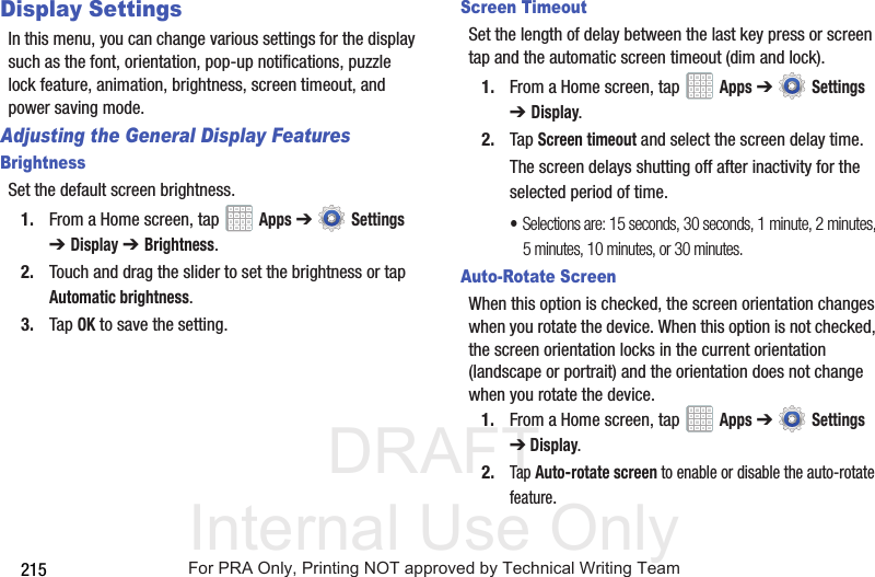 DRAFT Internal Use Only215Display SettingsIn this menu, you can change various settings for the display such as the font, orientation, pop-up notifications, puzzle lock feature, animation, brightness, screen timeout, and power saving mode.Adjusting the General Display FeaturesBrightnessSet the default screen brightness.1. From a Home screen, tap   Apps ➔  Settings ➔Display ➔ Brightness.2. Touch and drag the slider to set the brightness or tap Automatic brightness.3. Tap OK to save the setting.Screen TimeoutSet the length of delay between the last key press or screen tap and the automatic screen timeout (dim and lock).1. From a Home screen, tap   Apps ➔  Settings ➔Display.2. Tap Screen timeout and select the screen delay time.The screen delays shutting off after inactivity for the selected period of time.•Selections are: 15 seconds, 30 seconds, 1 minute, 2 minutes, 5 minutes, 10 minutes, or 30 minutes.Auto-Rotate ScreenWhen this option is checked, the screen orientation changes when you rotate the device. When this option is not checked, the screen orientation locks in the current orientation (landscape or portrait) and the orientation does not change when you rotate the device.1. From a Home screen, tap   Apps ➔  Settings ➔Display.2.Tap Auto-rotate screen to enable or disable the auto-rotate feature.For PRA Only, Printing NOT approved by Technical Writing Team