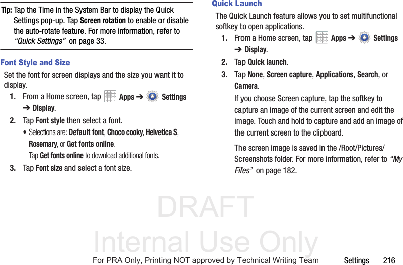 DRAFT Internal Use OnlySettings       216Tip: Tap the Time in the System Bar to display the Quick Settings pop-up. Tap Screen rotation to enable or disable the auto-rotate feature. For more information, refer to “Quick Settings”  on page 33.Font Style and SizeSet the font for screen displays and the size you want it to display.1. From a Home screen, tap   Apps ➔  Settings ➔Display.2. Tap Font style then select a font.•Selections are: Default font, Choco cooky, Helvetica S, Rosemary, or Get fonts online. Tap Get fonts online to download additional fonts.3. Tap Font size and select a font size.Quick LaunchThe Quick Launch feature allows you to set multifunctional softkey to open applications.1. From a Home screen, tap   Apps ➔  Settings ➔Display.2. Tap Quick launch.3. Tap None, Screen capture, Applications, Search, or Camera.If you choose Screen capture, tap the softkey to capture an image of the current screen and edit the image. Touch and hold to capture and add an image of the current screen to the clipboard.The screen image is saved in the /Root/Pictures/Screenshots folder. For more information, refer to “My Files”  on page 182.For PRA Only, Printing NOT approved by Technical Writing Team