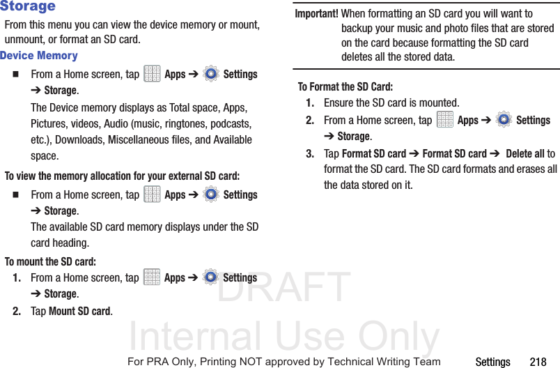 DRAFT Internal Use OnlySettings       218StorageFrom this menu you can view the device memory or mount, unmount, or format an SD card.Device Memory  From a Home screen, tap   Apps ➔  Settings ➔Storage.The Device memory displays as Total space, Apps, Pictures, videos, Audio (music, ringtones, podcasts, etc.), Downloads, Miscellaneous files, and Available space.To view the memory allocation for your external SD card:  From a Home screen, tap   Apps ➔  Settings ➔Storage. The available SD card memory displays under the SD card heading.To mount the SD card:1. From a Home screen, tap   Apps ➔  Settings ➔Storage.2. Tap Mount SD card.Important! When formatting an SD card you will want to backup your music and photo files that are stored on the card because formatting the SD card deletes all the stored data.To Format the SD Card:1. Ensure the SD card is mounted. 2. From a Home screen, tap   Apps ➔  Settings ➔Storage.3. Tap Format SD card ➔ Format SD card ➔  Delete all to format the SD card. The SD card formats and erases all the data stored on it.For PRA Only, Printing NOT approved by Technical Writing Team