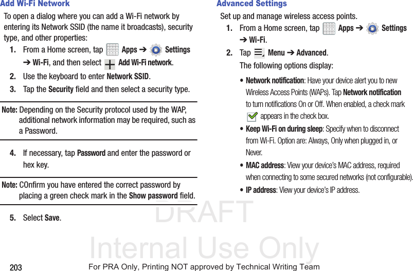 DRAFT Internal Use Only203Add Wi-Fi NetworkTo open a dialog where you can add a Wi-Fi network by entering its Network SSID (the name it broadcasts), security type, and other properties:1. From a Home screen, tap   Apps ➔  Settings ➔ Wi-Fi, and then select   Add Wi-Fi network.2. Use the keyboard to enter Network SSID.3. Tap the Security field and then select a security type.Note: Depending on the Security protocol used by the WAP, additional network information may be required, such as a Password.4. If necessary, tap Password and enter the password or hex key.Note: COnfirm you have entered the correct password by placing a green check mark in the Show password field.5. Select Save.Advanced SettingsSet up and manage wireless access points.1. From a Home screen, tap   Apps ➔  Settings ➔ Wi-Fi.2. Tap  Menu ➔ Advanced.The following options display:• Network notification: Have your device alert you to new Wireless Access Points (WAPs). Tap Network notification to turn notifications On or Off. When enabled, a check mark  appears in the check box.• Keep Wi-Fi on during sleep: Specify when to disconnect from Wi-Fi. Option are: Always, Only when plugged in, or Never.•MAC address: View your device’s MAC address, required when connecting to some secured networks (not configurable).•IP address: View your device’s IP address.For PRA Only, Printing NOT approved by Technical Writing Team
