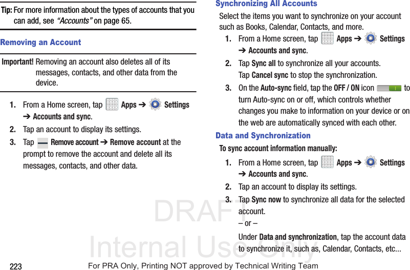 DRAFT Internal Use Only223Tip: For more information about the types of accounts that you can add, see “Accounts” on page 65.Removing an AccountImportant! Removing an account also deletes all of its messages, contacts, and other data from the device.1. From a Home screen, tap   Apps ➔  Settings ➔Accounts and sync.2. Tap an account to display its settings.3. Tap  Remove account ➔ Remove account at the prompt to remove the account and delete all its messages, contacts, and other data.Synchronizing All AccountsSelect the items you want to synchronize on your account such as Books, Calendar, Contacts, and more.1. From a Home screen, tap   Apps ➔  Settings ➔Accounts and sync.2. Tap Sync all to synchronize all your accounts. Tap Cancel sync to stop the synchronization.3. On the Auto-sync field, tap the OFF / ON icon   to turn Auto-sync on or off, which controls whether changes you make to information on your device or on the web are automatically synced with each other.Data and SynchronizationTo sync account information manually:1. From a Home screen, tap   Apps ➔  Settings ➔Accounts and sync.2. Tap an account to display its settings.3. Tap Sync now to synchronize all data for the selected account.– or –Under Data and synchronization, tap the account data to synchronize it, such as, Calendar, Contacts, etc...For PRA Only, Printing NOT approved by Technical Writing Team
