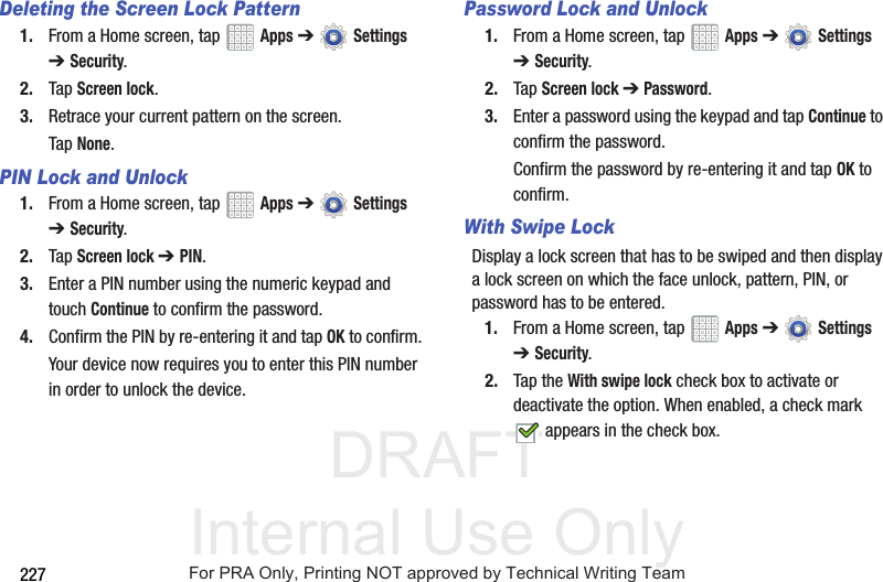 DRAFT Internal Use Only227Deleting the Screen Lock Pattern1. From a Home screen, tap   Apps ➔  Settings ➔Security.2. Tap Screen lock.3. Retrace your current pattern on the screen.Tap None.PIN Lock and Unlock1. From a Home screen, tap   Apps ➔  Settings ➔Security.2. Tap Screen lock ➔ PIN.3. Enter a PIN number using the numeric keypad and touch Continue to confirm the password.4. Confirm the PIN by re-entering it and tap OK to confirm.Your device now requires you to enter this PIN number in order to unlock the device.Password Lock and Unlock1. From a Home screen, tap   Apps ➔  Settings ➔Security.2. Tap Screen lock ➔ Password.3. Enter a password using the keypad and tap Continue to confirm the password.Confirm the password by re-entering it and tap OK to confirm.With Swipe LockDisplay a lock screen that has to be swiped and then display a lock screen on which the face unlock, pattern, PIN, or password has to be entered.1. From a Home screen, tap   Apps ➔  Settings ➔Security.2. Tap the With swipe lock check box to activate or deactivate the option. When enabled, a check mark  appears in the check box.For PRA Only, Printing NOT approved by Technical Writing Team
