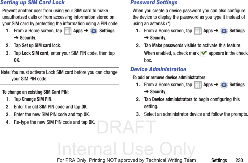 DRAFT Internal Use OnlySettings       230Setting up SIM Card LockPrevent another user from using your SIM card to make unauthorized calls or from accessing information stored on your SIM card by protecting the information using a PIN code.1. From a Home screen, tap   Apps ➔  Settings ➔Security.2. Tap Set up SIM card lock.3. Tap Lock SIM card, enter your SIM PIN code, then tap OK.Note: You must activate Lock SIM card before you can change your SIM PIN code.To change an existing SIM Card PIN:1. Tap Change SIM PIN.2. Enter the old SIM PIN code and tap OK.3. Enter the new SIM PIN code and tap OK.4. Re-type the new SIM PIN code and tap OK.Password SettingsWhen you create a device password you can also configure the device to display the password as you type it instead of using an asterisk (*).1. From a Home screen, tap   Apps ➔  Settings ➔Security.2. Tap Make passwords visible to activate this feature.When enabled, a check mark   appears in the check box.Device AdministrationTo add or remove device administrators:1. From a Home screen, tap   Apps ➔  Settings ➔Security.2. Tap Device administrators to begin configuring this setting.3. Select an administrator device and follow the prompts.For PRA Only, Printing NOT approved by Technical Writing Team
