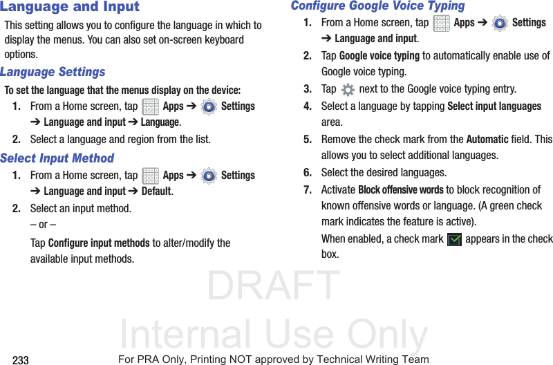 DRAFT Internal Use Only233Language and InputThis setting allows you to configure the language in which to display the menus. You can also set on-screen keyboard options.Language SettingsTo set the language that the menus display on the device:1. From a Home screen, tap   Apps ➔  Settings ➔Language and input ➔ Language.2. Select a language and region from the list.Select Input Method1. From a Home screen, tap   Apps ➔  Settings ➔Language and input ➔Default.2. Select an input method.– or –Tap Configure input methods to alter/modify the available input methods.Configure Google Voice Typing1. From a Home screen, tap   Apps ➔  Settings ➔Language and input.2. Tap Google voice typing to automatically enable use of Google voice typing.3. Tap   next to the Google voice typing entry.4. Select a language by tapping Select input languages area.5. Remove the check mark from the Automatic field. This allows you to select additional languages.6. Select the desired languages.7. Activate Block offensive words to block recognition of known offensive words or language. (A green check mark indicates the feature is active).When enabled, a check mark   appears in the check box.For PRA Only, Printing NOT approved by Technical Writing Team