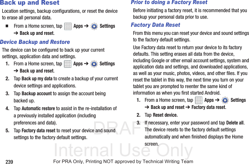 DRAFT Internal Use Only239Back up and ResetLocation settings, backup configurations, or reset the device to erase all personal data.  From a Home screen, tap   Apps ➔  Settings ➔ Back up and reset.Device Backup and RestoreThe device can be configured to back up your current settings, application data and settings.1. From a Home screen, tap   Apps ➔  Settings ➔Back up and reset.2. Tap Back up my data to create a backup of your current device settings and applications.3. Tap Backup account to assign the account being backed up.4. Tap Automatic restore to assist in the re-installation of a previously installed application (including preferences and data).5. Tap Factory data reset to reset your device and sound settings to the factory default settings. Prior to doing a Factory ResetBefore initiating a factory reset, it is recommended that you backup your personal data prior to use. Factory Data ResetFrom this menu you can reset your device and sound settings to the factory default settings.Use Factory data reset to return your device to its factory defaults. This setting erases all data from the device, including Google or other email account settings, system and application data and settings, and downloaded applications, as well as your music, photos, videos, and other files. If you reset the tablet in this way, the next time you turn on your tablet you are prompted to reenter the same kind of information as when you first started Android.1. From a Home screen, tap   Apps ➔  Settings ➔Back up and reset ➔Factory data reset.2. Tap Reset device.3. If necessary, enter your password and tap Delete all.The device resets to the factory default settings automatically and when finished displays the Home screen.For PRA Only, Printing NOT approved by Technical Writing Team