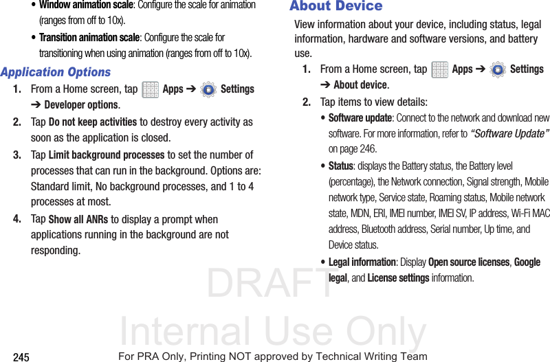 DRAFT Internal Use Only245• Window animation scale: Configure the scale for animation (ranges from off to 10x).• Transition animation scale: Configure the scale for transitioning when using animation (ranges from off to 10x).Application Options1. From a Home screen, tap   Apps ➔  Settings ➔ Developer options.2. Tap Do not keep activities to destroy every activity as soon as the application is closed.3. Tap Limit background processes to set the number of processes that can run in the background. Options are: Standard limit, No background processes, and 1 to 4 processes at most.4. Tap Show all ANRs to display a prompt when applications running in the background are not responding.About DeviceView information about your device, including status, legal information, hardware and software versions, and battery use.1. From a Home screen, tap   Apps ➔  Settings ➔ About device.2. Tap items to view details:• Software update: Connect to the network and download new software. For more information, refer to “Software Update”  on page 246.• Status: displays the Battery status, the Battery level (percentage), the Network connection, Signal strength, Mobile network type, Service state, Roaming status, Mobile network state, MDN, ERI, IMEI number, IMEI SV, IP address, Wi-Fi MAC address, Bluetooth address, Serial number, Up time, and Device status.• Legal information: Display Open source licenses, Google legal, and License settings information.For PRA Only, Printing NOT approved by Technical Writing Team