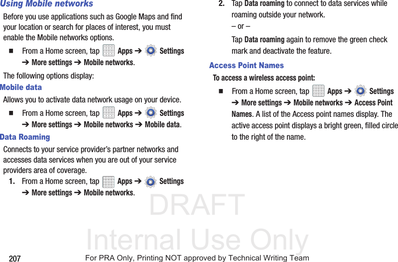 DRAFT Internal Use Only207Using Mobile networksBefore you use applications such as Google Maps and find your location or search for places of interest, you must enable the Mobile networks options.  From a Home screen, tap   Apps ➔  Settings ➔ More settings ➔ Mobile networks.The following options display:Mobile dataAllows you to activate data network usage on your device.  From a Home screen, tap   Apps ➔  Settings ➔ More settings ➔ Mobile networks ➔ Mobile data.Data RoamingConnects to your service provider’s partner networks and accesses data services when you are out of your service providers area of coverage.1. From a Home screen, tap   Apps ➔  Settings ➔ More settings ➔ Mobile networks.2. Tap Data roaming to connect to data services while roaming outside your network. – or –Tap Data roaming again to remove the green check mark and deactivate the feature.Access Point NamesTo access a wireless access point:  From a Home screen, tap   Apps ➔  Settings ➔ More settings ➔ Mobile networks ➔ Access Point Names. A list of the Access point names display. The active access point displays a bright green, filled circle to the right of the name.For PRA Only, Printing NOT approved by Technical Writing Team