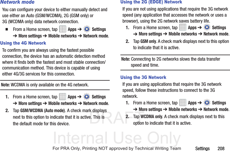 DRAFT Internal Use OnlySettings       208Network modeYou can configure your device to either manually detect and use either an Auto (GSM/WCDMA), 2G (GSM only) or 3G (WCDMA only) data network connection.  From a Home screen, tap   Apps ➔  Settings ➔ More settings ➔ Mobile networks ➔ Network mode.Using the 4G NetworkTo confirm you are always using the fastest possible connection, the device has an automatic detection method where it finds both the fastest and most stable connection/communication method. This device is capable of using either 4G/3G services for this connection.Note: WCDMA is only available on the 4G network.1. From a Home screen, tap   Apps ➔  Settings ➔ More settings ➔ Mobile networks ➔ Network mode.2. Tap GSM/WCDMA (Auto mode). A check mark displays next to this option to indicate that it is active. This is the default mode for this device.Using the 2G (EDGE) NetworkIf you are not using applications that require the 3G network speed (any application that accesses the network or uses a browser), using the 2G network saves battery life.1. From a Home screen, tap   Apps ➔  Settings ➔ More settings ➔ Mobile networks ➔ Network mode.2. Tap GSM only. A check mark displays next to this option to indicate that it is active.Note: Connecting to 2G networks slows the data transfer speed and time.Using the 3G NetworkIf you are using applications that require the 3G network speed, follow these instructions to connect to the 3G network.1. From a Home screen, tap   Apps ➔  Settings ➔ More settings ➔ Mobile networks ➔ Network mode.2. Tap WCDMA only. A check mark displays next to this option to indicate that it is active.For PRA Only, Printing NOT approved by Technical Writing Team