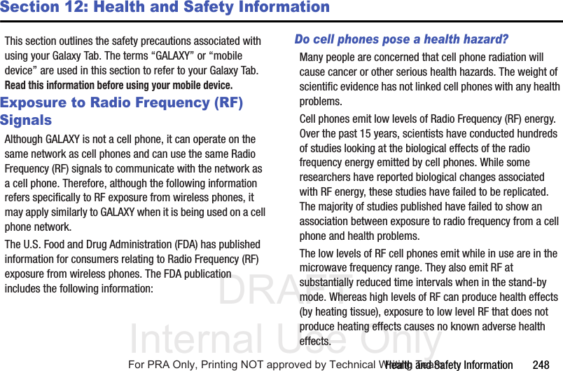 DRAFT Internal Use OnlyHealth and Safety Information 248Section 12: Health and Safety InformationThis section outlines the safety precautions associated with using your Galaxy Tab. The terms “GALAXY” or “mobile device” are used in this section to refer to your Galaxy Tab. Read this information before using your mobile device.Exposure to Radio Frequency (RF) SignalsAlthough GALAXY is not a cell phone, it can operate on the same network as cell phones and can use the same Radio Frequency (RF) signals to communicate with the network as a cell phone. Therefore, although the following information refers specifically to RF exposure from wireless phones, it may apply similarly to GALAXY when it is being used on a cell phone network.The U.S. Food and Drug Administration (FDA) has published information for consumers relating to Radio Frequency (RF) exposure from wireless phones. The FDA publication includes the following information:Do cell phones pose a health hazard?Many people are concerned that cell phone radiation will cause cancer or other serious health hazards. The weight of scientific evidence has not linked cell phones with any health problems.Cell phones emit low levels of Radio Frequency (RF) energy. Over the past 15 years, scientists have conducted hundreds of studies looking at the biological effects of the radio frequency energy emitted by cell phones. While some researchers have reported biological changes associated with RF energy, these studies have failed to be replicated. The majority of studies published have failed to show an association between exposure to radio frequency from a cell phone and health problems.The low levels of RF cell phones emit while in use are in the microwave frequency range. They also emit RF at substantially reduced time intervals when in the stand-by mode. Whereas high levels of RF can produce health effects (by heating tissue), exposure to low level RF that does not produce heating effects causes no known adverse health effects.For PRA Only, Printing NOT approved by Technical Writing Team