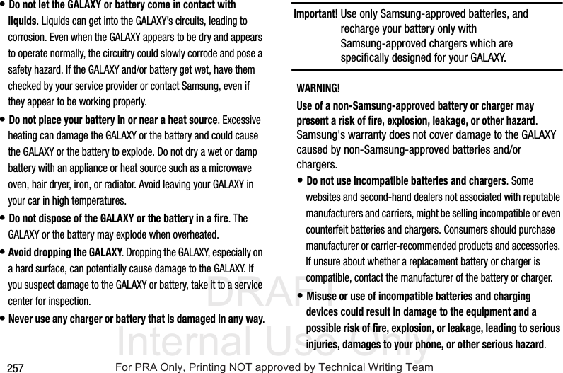 DRAFT Internal Use Only257• Do not let the GALAXY or battery come in contact with liquids. Liquids can get into the GALAXY’s circuits, leading to corrosion. Even when the GALAXY appears to be dry and appears to operate normally, the circuitry could slowly corrode and pose a safety hazard. If the GALAXY and/or battery get wet, have them checked by your service provider or contact Samsung, even if they appear to be working properly.• Do not place your battery in or near a heat source. Excessive heating can damage the GALAXY or the battery and could cause the GALAXY or the battery to explode. Do not dry a wet or damp battery with an appliance or heat source such as a microwave oven, hair dryer, iron, or radiator. Avoid leaving your GALAXY in your car in high temperatures.• Do not dispose of the GALAXY or the battery in a fire. The GALAXY or the battery may explode when overheated.• Avoid dropping the GALAXY. Dropping the GALAXY, especially on a hard surface, can potentially cause damage to the GALAXY. If you suspect damage to the GALAXY or battery, take it to a service center for inspection.• Never use any charger or battery that is damaged in any way.Important! Use only Samsung-approved batteries, and recharge your battery only with Samsung-approved chargers which are specifically designed for your GALAXY.WARNING!Use of a non-Samsung-approved battery or charger may present a risk of fire, explosion, leakage, or other hazard. Samsung's warranty does not cover damage to the GALAXY caused by non-Samsung-approved batteries and/or chargers.• Do not use incompatible batteries and chargers. Some websites and second-hand dealers not associated with reputable manufacturers and carriers, might be selling incompatible or even counterfeit batteries and chargers. Consumers should purchase manufacturer or carrier-recommended products and accessories. If unsure about whether a replacement battery or charger is compatible, contact the manufacturer of the battery or charger.• Misuse or use of incompatible batteries and charging devices could result in damage to the equipment and a possible risk of fire, explosion, or leakage, leading to serious injuries, damages to your phone, or other serious hazard.For PRA Only, Printing NOT approved by Technical Writing Team