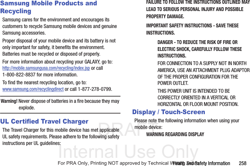 DRAFT Internal Use OnlyHealth and Safety Information 258Samsung Mobile Products and RecyclingSamsung cares for the environment and encourages its customers to recycle Samsung mobile devices and genuine Samsung accessories.Proper disposal of your mobile device and its battery is not only important for safety, it benefits the environment. Batteries must be recycled or disposed of properly.For more information about recycling your GALAXY, go to: http://mobile.samsungusa.com/recycling/index.jsp or call1-800-822-8837 for more information.To find the nearest recycling location, go to:www.samsung.com/recyclingdirect or call 1-877-278-0799.Warning! Never dispose of batteries in a fire because they may explode.UL Certified Travel ChargerThe Travel Charger for this mobile device has met applicable UL safety requirements. Please adhere to the following safety instructions per UL guidelines:FAILURE TO FOLLOW THE INSTRUCTIONS OUTLINED MAY LEAD TO SERIOUS PERSONAL INJURY AND POSSIBLE PROPERTY DAMAGE.IMPORTANT SAFETY INSTRUCTIONS - SAVE THESE INSTRUCTIONS.DANGER - TO REDUCE THE RISK OF FIRE OR ELECTRIC SHOCK, CAREFULLY FOLLOW THESE INSTRUCTIONS.FOR CONNECTION TO A SUPPLY NOT IN NORTH AMERICA, USE AN ATTACHMENT PLUG ADAPTOR OF THE PROPER CONFIGURATION FOR THE POWER OUTLET.THIS POWER UNIT IS INTENDED TO BE CORRECTLY ORIENTED IN A VERTICAL OR HORIZONTAL OR FLOOR MOUNT POSITION.Display / Touch-ScreenPlease note the following information when using your mobile device:WARNING REGARDING DISPLAYFor PRA Only, Printing NOT approved by Technical Writing Team