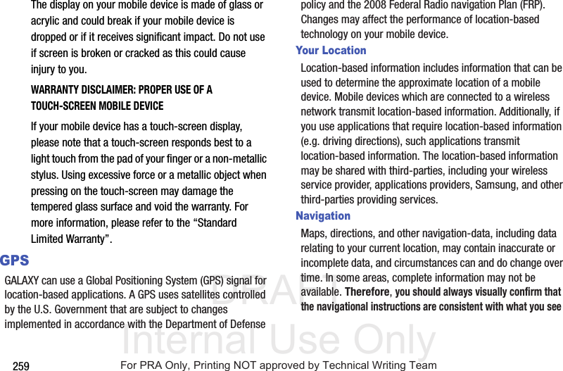 DRAFT Internal Use Only259The display on your mobile device is made of glass or acrylic and could break if your mobile device is dropped or if it receives significant impact. Do not use if screen is broken or cracked as this could cause injury to you.WARRANTY DISCLAIMER: PROPER USE OF A TOUCH-SCREEN MOBILE DEVICEIf your mobile device has a touch-screen display, please note that a touch-screen responds best to a light touch from the pad of your finger or a non-metallic stylus. Using excessive force or a metallic object when pressing on the touch-screen may damage the tempered glass surface and void the warranty. For more information, please refer to the “Standard Limited Warranty”.GPSGALAXY can use a Global Positioning System (GPS) signal for location-based applications. A GPS uses satellites controlled by the U.S. Government that are subject to changes implemented in accordance with the Department of Defense policy and the 2008 Federal Radio navigation Plan (FRP). Changes may affect the performance of location-based technology on your mobile device.Your LocationLocation-based information includes information that can be used to determine the approximate location of a mobile device. Mobile devices which are connected to a wireless network transmit location-based information. Additionally, if you use applications that require location-based information (e.g. driving directions), such applications transmit location-based information. The location-based information may be shared with third-parties, including your wireless service provider, applications providers, Samsung, and other third-parties providing services.NavigationMaps, directions, and other navigation-data, including data relating to your current location, may contain inaccurate or incomplete data, and circumstances can and do change over time. In some areas, complete information may not be available. Therefore, you should always visually confirm that the navigational instructions are consistent with what you see For PRA Only, Printing NOT approved by Technical Writing Team