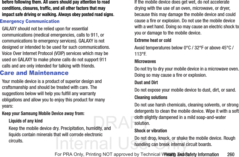 DRAFT Internal Use OnlyHealth and Safety Information 260before following them. All users should pay attention to road conditions, closures, traffic, and all other factors that may impact safe driving or walking. Always obey posted road signs.Emergency CommunicationGALAXY should not be relied upon for essential communications (medical emergencies, calls to 911, or communications to emergency services). GALAXY is not designed or intended to be used for such communications. Voice Over Internet Protocol (VOIP) services which may be used on GALAXY to make phone calls do not support 911 calls and are only intended for talking with friends.Care and MaintenanceYour mobile device is a product of superior design and craftsmanship and should be treated with care. The suggestions below will help you fulfill any warranty obligations and allow you to enjoy this product for many years:Keep your Samsung Mobile Device away from:Liquids of any kindKeep the mobile device dry. Precipitation, humidity, and liquids contain minerals that will corrode electronic circuits. If the mobile device does get wet, do not accelerate drying with the use of an oven, microwave, or dryer, because this may damage the mobile device and could cause a fire or explosion. Do not use the mobile device with a wet hand. Doing so may cause an electric shock to you or damage to the mobile device.Extreme heat or coldAvoid temperatures below 0°C / 32°F or above 45°C / 113°F.MicrowavesDo not try to dry your mobile device in a microwave oven. Doing so may cause a fire or explosion.Dust and DirtDo not expose your mobile device to dust, dirt, or sand.Cleaning solutionsDo not use harsh chemicals, cleaning solvents, or strong detergents to clean the mobile device. Wipe it with a soft cloth slightly dampened in a mild soap-and-water solution.Shock or vibrationDo not drop, knock, or shake the mobile device. Rough handling can break internal circuit boards.For PRA Only, Printing NOT approved by Technical Writing Team