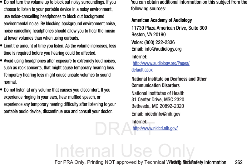 DRAFT Internal Use OnlyHealth and Safety Information 262• Do not turn the volume up to block out noisy surroundings. If you choose to listen to your portable device in a noisy environment, use noise-cancelling headphones to block out background environmental noise. By blocking background environment noise, noise cancelling headphones should allow you to hear the music at lower volumes than when using earbuds.• Limit the amount of time you listen. As the volume increases, less time is required before you hearing could be affected.• Avoid using headphones after exposure to extremely loud noises, such as rock concerts, that might cause temporary hearing loss. Temporary hearing loss might cause unsafe volumes to sound normal.• Do not listen at any volume that causes you discomfort. If you experience ringing in your ears, hear muffled speech, or experience any temporary hearing difficulty after listening to your portable audio device, discontinue use and consult your doctor.You can obtain additional information on this subject from the following sources:American Academy of Audiology11730 Plaza American Drive, Suite 300Reston, VA 20190Voice: (800) 222-2336Email: info@audiology.orgInternet: http://www.audiology.org/Pages/default.aspxNational Institute on Deafness and Other Communication DisordersNational Institutes of Health31 Center Drive, MSC 2320Bethesda, MD 20892-2320Email: nidcdinfo@nih.govInternet: http://www.nidcd.nih.gov/For PRA Only, Printing NOT approved by Technical Writing Team