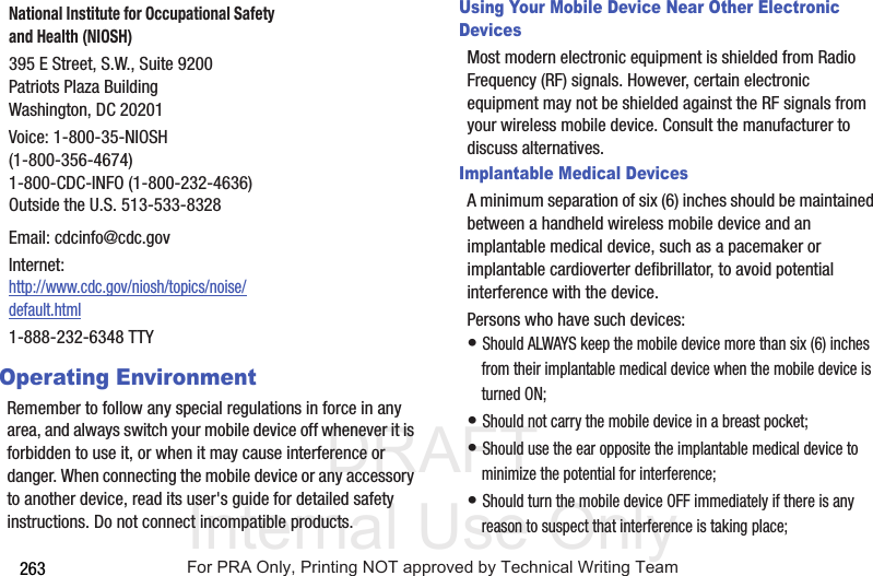 DRAFT Internal Use Only263Operating EnvironmentRemember to follow any special regulations in force in any area, and always switch your mobile device off whenever it is forbidden to use it, or when it may cause interference or danger. When connecting the mobile device or any accessory to another device, read its user's guide for detailed safety instructions. Do not connect incompatible products.Using Your Mobile Device Near Other Electronic DevicesMost modern electronic equipment is shielded from Radio Frequency (RF) signals. However, certain electronic equipment may not be shielded against the RF signals from your wireless mobile device. Consult the manufacturer to discuss alternatives.Implantable Medical DevicesA minimum separation of six (6) inches should be maintained between a handheld wireless mobile device and an implantable medical device, such as a pacemaker or implantable cardioverter defibrillator, to avoid potential interference with the device.Persons who have such devices:• Should ALWAYS keep the mobile device more than six (6) inches from their implantable medical device when the mobile device is turned ON;• Should not carry the mobile device in a breast pocket;• Should use the ear opposite the implantable medical device to minimize the potential for interference;• Should turn the mobile device OFF immediately if there is any reason to suspect that interference is taking place;National Institute for Occupational Safety and Health (NIOSH)395 E Street, S.W., Suite 9200Patriots Plaza BuildingWashington, DC 20201Voice: 1-800-35-NIOSH (1-800-356-4674)1-800-CDC-INFO (1-800-232-4636)Outside the U.S. 513-533-8328Email: cdcinfo@cdc.govInternet:http://www.cdc.gov/niosh/topics/noise/default.html1-888-232-6348 TTYFor PRA Only, Printing NOT approved by Technical Writing Team