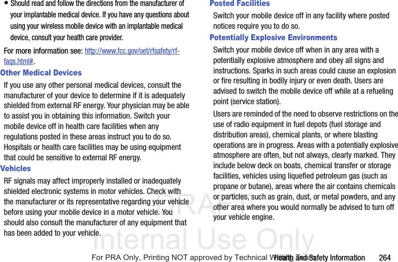 DRAFT Internal Use OnlyHealth and Safety Information 264• Should read and follow the directions from the manufacturer of your implantable medical device. If you have any questions about using your wireless mobile device with an implantable medical device, consult your health care provider.For more information see: http://www.fcc.gov/oet/rfsafety/rf-faqs.html#.Other Medical DevicesIf you use any other personal medical devices, consult the manufacturer of your device to determine if it is adequately shielded from external RF energy. Your physician may be able to assist you in obtaining this information. Switch your mobile device off in health care facilities when any regulations posted in these areas instruct you to do so. Hospitals or health care facilities may be using equipment that could be sensitive to external RF energy.VehiclesRF signals may affect improperly installed or inadequately shielded electronic systems in motor vehicles. Check with the manufacturer or its representative regarding your vehicle before using your mobile device in a motor vehicle. You should also consult the manufacturer of any equipment that has been added to your vehicle.Posted FacilitiesSwitch your mobile device off in any facility where posted notices require you to do so.Potentially Explosive EnvironmentsSwitch your mobile device off when in any area with a potentially explosive atmosphere and obey all signs and instructions. Sparks in such areas could cause an explosion or fire resulting in bodily injury or even death. Users are advised to switch the mobile device off while at a refueling point (service station). Users are reminded of the need to observe restrictions on the use of radio equipment in fuel depots (fuel storage and distribution areas), chemical plants, or where blasting operations are in progress. Areas with a potentially explosive atmosphere are often, but not always, clearly marked. They include below deck on boats, chemical transfer or storage facilities, vehicles using liquefied petroleum gas (such as propane or butane), areas where the air contains chemicals or particles, such as grain, dust, or metal powders, and any other area where you would normally be advised to turn off your vehicle engine.For PRA Only, Printing NOT approved by Technical Writing Team