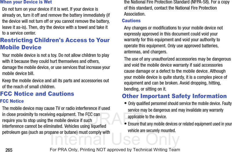 DRAFT Internal Use Only265When your Device is WetDo not turn on your device if it is wet. If your device is already on, turn it off and remove the battery immediately (if the device will not turn off or you cannot remove the battery, leave it as-is). Then, dry the device with a towel and take it to a service center.Restricting Children's Access to Your Mobile DeviceYour mobile device is not a toy. Do not allow children to play with it because they could hurt themselves and others, damage the mobile device, or use services that increase your mobile device bill.Keep the mobile device and all its parts and accessories out of the reach of small children.FCC Notice and CautionsFCC NoticeThe mobile device may cause TV or radio interference if used in close proximity to receiving equipment. The FCC can require you to stop using the mobile device if such interference cannot be eliminated. Vehicles using liquefied petroleum gas (such as propane or butane) must comply with the National Fire Protection Standard (NFPA-58). For a copy of this standard, contact the National Fire Protection Association.CautionsAny changes or modifications to your mobile device not expressly approved in this document could void your warranty for this equipment and void your authority to operate this equipment. Only use approved batteries, antennas, and chargers. The use of any unauthorized accessories may be dangerous and void the mobile device warranty if said accessories cause damage or a defect to the mobile device. Although your mobile device is quite sturdy, it is a complex piece of equipment and can be broken. Avoid dropping, hitting, bending, or sitting on it.Other Important Safety Information• Only qualified personnel should service the mobile device. Faulty service may be dangerous and may invalidate any warranty applicable to the device.• Ensure that any mobile devices or related equipment used in your vehicle are securely mounted.For PRA Only, Printing NOT approved by Technical Writing Team