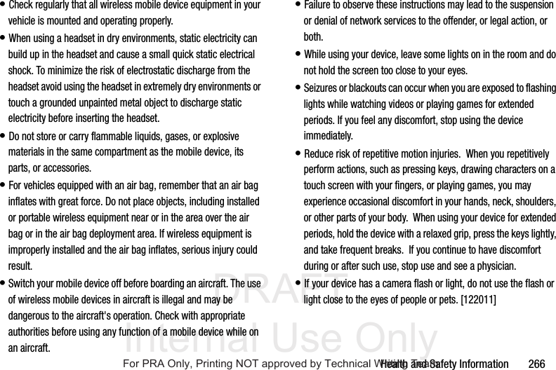 DRAFT Internal Use OnlyHealth and Safety Information       266• Check regularly that all wireless mobile device equipment in your vehicle is mounted and operating properly.• When using a headset in dry environments, static electricity can build up in the headset and cause a small quick static electrical shock. To minimize the risk of electrostatic discharge from the headset avoid using the headset in extremely dry environments or touch a grounded unpainted metal object to discharge static electricity before inserting the headset.• Do not store or carry flammable liquids, gases, or explosive materials in the same compartment as the mobile device, its parts, or accessories.• For vehicles equipped with an air bag, remember that an air bag inflates with great force. Do not place objects, including installed or portable wireless equipment near or in the area over the air bag or in the air bag deployment area. If wireless equipment is improperly installed and the air bag inflates, serious injury could result.• Switch your mobile device off before boarding an aircraft. The use of wireless mobile devices in aircraft is illegal and may be dangerous to the aircraft&apos;s operation. Check with appropriate authorities before using any function of a mobile device while on an aircraft.• Failure to observe these instructions may lead to the suspension or denial of network services to the offender, or legal action, or both.• While using your device, leave some lights on in the room and do not hold the screen too close to your eyes.• Seizures or blackouts can occur when you are exposed to flashing lights while watching videos or playing games for extended periods. If you feel any discomfort, stop using the device immediately.• Reduce risk of repetitive motion injuries.  When you repetitively perform actions, such as pressing keys, drawing characters on a touch screen with your fingers, or playing games, you may experience occasional discomfort in your hands, neck, shoulders, or other parts of your body.  When using your device for extended periods, hold the device with a relaxed grip, press the keys lightly, and take frequent breaks.  If you continue to have discomfort during or after such use, stop use and see a physician.• If your device has a camera flash or light, do not use the flash or light close to the eyes of people or pets. [122011]For PRA Only, Printing NOT approved by Technical Writing Team