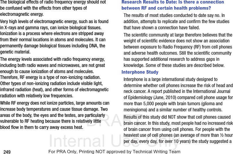 DRAFT Internal Use Only249The biological effects of radio frequency energy should not be confused with the effects from other types of electromagnetic energy.Very high levels of electromagnetic energy, such as is found in X-rays and gamma rays, can ionize biological tissues. Ionization is a process where electrons are stripped away from their normal locations in atoms and molecules. It can permanently damage biological tissues including DNA, the genetic material.The energy levels associated with radio frequency energy, including both radio waves and microwaves, are not great enough to cause ionization of atoms and molecules. Therefore, RF energy is a type of non-ionizing radiation. Other types of non-ionizing radiation include visible light, infrared radiation (heat), and other forms of electromagnetic radiation with relatively low frequencies.While RF energy does not ionize particles, large amounts can increase body temperatures and cause tissue damage. Two areas of the body, the eyes and the testes, are particularly vulnerable to RF heating because there is relatively little blood flow in them to carry away excess heat.Research Results to Date: Is there a connection between RF and certain health problems?The results of most studies conducted to date say no. In addition, attempts to replicate and confirm the few studies that have shown a connection have failed.The scientific community at large therefore believes that the weight of scientific evidence does not show an association between exposure to Radio Frequency (RF) from cell phones and adverse health outcomes. Still the scientific community has supported additional research to address gaps in knowledge. Some of these studies are described below.Interphone StudyInterphone is a large international study designed to determine whether cell phones increase the risk of head and neck cancer. A report published in the International Journal of Epidemiology (June, 2010) compared cell phone usage for more than 5,000 people with brain tumors (glioma and meningioma) and a similar number of healthy controls.Results of this study did NOT show that cell phones caused brain cancer. In this study, most people had no increased risk of brain cancer from using cell phones. For people with the heaviest use of cell phones (an average of more than ½ hour per day, every day, for over 10 years) the study suggested a For PRA Only, Printing NOT approved by Technical Writing Team