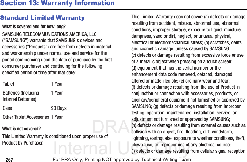 DRAFT Internal Use Only267Section 13: Warranty InformationStandard Limited WarrantyWhat is covered and for how long?SAMSUNG TELECOMMUNICATIONS AMERICA, LLC (“SAMSUNG”) warrants that SAMSUNG's devices and accessories ("Products") are free from defects in material and workmanship under normal use and service for the period commencing upon the date of purchase by the first consumer purchaser and continuing for the following specified period of time after that date: What is not covered?This Limited Warranty is conditioned upon proper use of Product by Purchaser. This Limited Warranty does not cover: (a) defects or damage resulting from accident, misuse, abnormal use, abnormal conditions, improper storage, exposure to liquid, moisture, dampness, sand or dirt, neglect, or unusual physical, electrical or electromechanical stress; (b) scratches, dents and cosmetic damage, unless caused by SAMSUNG; (c) defects or damage resulting from excessive force or use of a metallic object when pressing on a touch screen; (d) equipment that has the serial number or the enhancement data code removed, defaced, damaged, altered or made illegible; (e) ordinary wear and tear; (f) defects or damage resulting from the use of Product in conjunction or connection with accessories, products, or ancillary/peripheral equipment not furnished or approved by SAMSUNG; (g) defects or damage resulting from improper testing, operation, maintenance, installation, service, or adjustment not furnished or approved by SAMSUNG; (h) defects or damage resulting from external causes such as collision with an object, fire, flooding, dirt, windstorm, lightning, earthquake, exposure to weather conditions, theft, blown fuse, or improper use of any electrical source; (i) defects or damage resulting from cellular signal reception Tablet 1 YearBatteries (Including Internal Batteries)1 YearCase 90 DaysOther Tablet Accessories 1 YearFor PRA Only, Printing NOT approved by Technical Writing Team