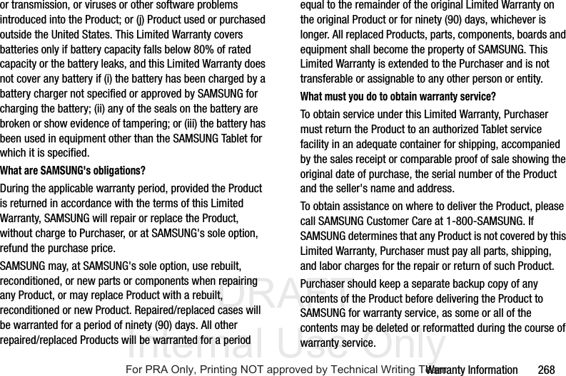 DRAFT Internal Use OnlyWarranty Information 268or transmission, or viruses or other software problems introduced into the Product; or (j) Product used or purchased outside the United States. This Limited Warranty covers batteries only if battery capacity falls below 80% of rated capacity or the battery leaks, and this Limited Warranty does not cover any battery if (i) the battery has been charged by a battery charger not specified or approved by SAMSUNG for charging the battery; (ii) any of the seals on the battery are broken or show evidence of tampering; or (iii) the battery has been used in equipment other than the SAMSUNG Tablet for which it is specified.What are SAMSUNG's obligations?During the applicable warranty period, provided the Product is returned in accordance with the terms of this Limited Warranty, SAMSUNG will repair or replace the Product, without charge to Purchaser, or at SAMSUNG's sole option, refund the purchase price. SAMSUNG may, at SAMSUNG's sole option, use rebuilt, reconditioned, or new parts or components when repairing any Product, or may replace Product with a rebuilt, reconditioned or new Product. Repaired/replaced cases will be warranted for a period of ninety (90) days. All other repaired/replaced Products will be warranted for a period equal to the remainder of the original Limited Warranty on the original Product or for ninety (90) days, whichever is longer. All replaced Products, parts, components, boards and equipment shall become the property of SAMSUNG. This Limited Warranty is extended to the Purchaser and is not transferable or assignable to any other person or entity.What must you do to obtain warranty service?To obtain service under this Limited Warranty, Purchaser must return the Product to an authorized Tablet service facility in an adequate container for shipping, accompanied by the sales receipt or comparable proof of sale showing the original date of purchase, the serial number of the Product and the seller's name and address. To obtain assistance on where to deliver the Product, please call SAMSUNG Customer Care at 1-800-SAMSUNG. If SAMSUNG determines that any Product is not covered by this Limited Warranty, Purchaser must pay all parts, shipping, and labor charges for the repair or return of such Product.Purchaser should keep a separate backup copy of any contents of the Product before delivering the Product to SAMSUNG for warranty service, as some or all of the contents may be deleted or reformatted during the course of warranty service.For PRA Only, Printing NOT approved by Technical Writing Team