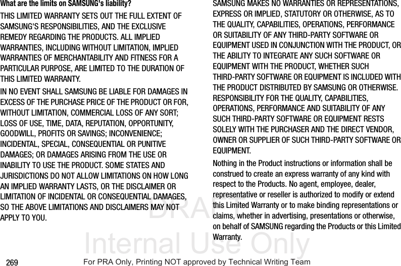 DRAFT Internal Use Only269What are the limits on SAMSUNG's liability?THIS LIMITED WARRANTY SETS OUT THE FULL EXTENT OF SAMSUNG'S RESPONSIBILITIES, AND THE EXCLUSIVE REMEDY REGARDING THE PRODUCTS. ALL IMPLIED WARRANTIES, INCLUDING WITHOUT LIMITATION, IMPLIED WARRANTIES OF MERCHANTABILITY AND FITNESS FOR A PARTICULAR PURPOSE, ARE LIMITED TO THE DURATION OF THIS LIMITED WARRANTY. IN NO EVENT SHALL SAMSUNG BE LIABLE FOR DAMAGES IN EXCESS OF THE PURCHASE PRICE OF THE PRODUCT OR FOR, WITHOUT LIMITATION, COMMERCIAL LOSS OF ANY SORT; LOSS OF USE, TIME, DATA, REPUTATION, OPPORTUNITY, GOODWILL, PROFITS OR SAVINGS; INCONVENIENCE; INCIDENTAL, SPECIAL, CONSEQUENTIAL OR PUNITIVE DAMAGES; OR DAMAGES ARISING FROM THE USE OR INABILITY TO USE THE PRODUCT. SOME STATES AND JURISDICTIONS DO NOT ALLOW LIMITATIONS ON HOW LONG AN IMPLIED WARRANTY LASTS, OR THE DISCLAIMER OR LIMITATION OF INCIDENTAL OR CONSEQUENTIAL DAMAGES, SO THE ABOVE LIMITATIONS AND DISCLAIMERS MAY NOT APPLY TO YOU.SAMSUNG MAKES NO WARRANTIES OR REPRESENTATIONS, EXPRESS OR IMPLIED, STATUTORY OR OTHERWISE, AS TO THE QUALITY, CAPABILITIES, OPERATIONS, PERFORMANCE OR SUITABILITY OF ANY THIRD-PARTY SOFTWARE OR EQUIPMENT USED IN CONJUNCTION WITH THE PRODUCT, OR THE ABILITY TO INTEGRATE ANY SUCH SOFTWARE OR EQUIPMENT WITH THE PRODUCT, WHETHER SUCH THIRD-PARTY SOFTWARE OR EQUIPMENT IS INCLUDED WITH THE PRODUCT DISTRIBUTED BY SAMSUNG OR OTHERWISE. RESPONSIBILITY FOR THE QUALITY, CAPABILITIES, OPERATIONS, PERFORMANCE AND SUITABILITY OF ANY SUCH THIRD-PARTY SOFTWARE OR EQUIPMENT RESTS SOLELY WITH THE PURCHASER AND THE DIRECT VENDOR, OWNER OR SUPPLIER OF SUCH THIRD-PARTY SOFTWARE OR EQUIPMENT.Nothing in the Product instructions or information shall be construed to create an express warranty of any kind with respect to the Products. No agent, employee, dealer, representative or reseller is authorized to modify or extend this Limited Warranty or to make binding representations or claims, whether in advertising, presentations or otherwise, on behalf of SAMSUNG regarding the Products or this Limited Warranty.For PRA Only, Printing NOT approved by Technical Writing Team