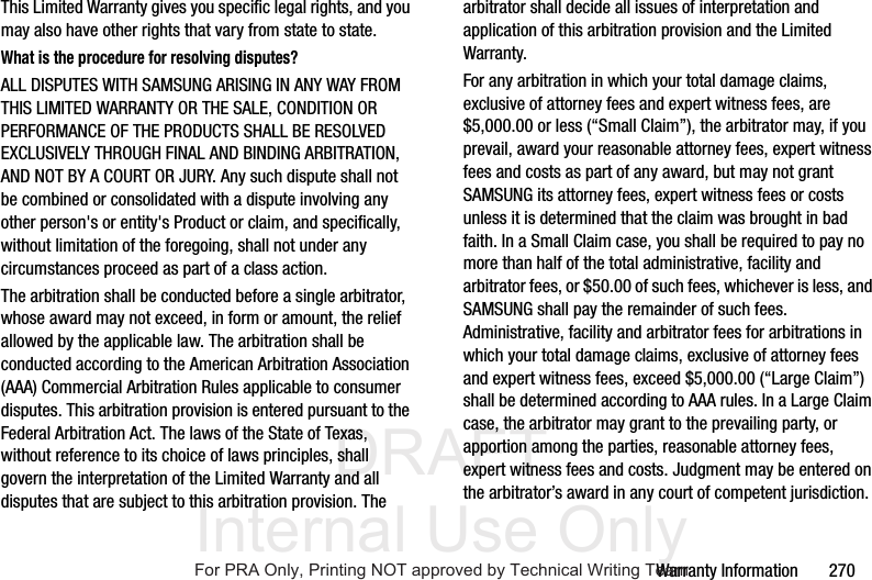 DRAFT Internal Use OnlyWarranty Information 270This Limited Warranty gives you specific legal rights, and you may also have other rights that vary from state to state.What is the procedure for resolving disputes?ALL DISPUTES WITH SAMSUNG ARISING IN ANY WAY FROM THIS LIMITED WARRANTY OR THE SALE, CONDITION OR PERFORMANCE OF THE PRODUCTS SHALL BE RESOLVED EXCLUSIVELY THROUGH FINAL AND BINDING ARBITRATION, AND NOT BY A COURT OR JURY. Any such dispute shall not be combined or consolidated with a dispute involving any other person's or entity's Product or claim, and specifically, without limitation of the foregoing, shall not under any circumstances proceed as part of a class action. The arbitration shall be conducted before a single arbitrator, whose award may not exceed, in form or amount, the relief allowed by the applicable law. The arbitration shall be conducted according to the American Arbitration Association (AAA) Commercial Arbitration Rules applicable to consumer disputes. This arbitration provision is entered pursuant to the Federal Arbitration Act. The laws of the State of Texas, without reference to its choice of laws principles, shall govern the interpretation of the Limited Warranty and all disputes that are subject to this arbitration provision. The arbitrator shall decide all issues of interpretation and application of this arbitration provision and the Limited Warranty.For any arbitration in which your total damage claims, exclusive of attorney fees and expert witness fees, are $5,000.00 or less (“Small Claim”), the arbitrator may, if you prevail, award your reasonable attorney fees, expert witness fees and costs as part of any award, but may not grant SAMSUNG its attorney fees, expert witness fees or costs unless it is determined that the claim was brought in bad faith. In a Small Claim case, you shall be required to pay no more than half of the total administrative, facility and arbitrator fees, or $50.00 of such fees, whichever is less, and SAMSUNG shall pay the remainder of such fees. Administrative, facility and arbitrator fees for arbitrations in which your total damage claims, exclusive of attorney fees and expert witness fees, exceed $5,000.00 (“Large Claim”) shall be determined according to AAA rules. In a Large Claim case, the arbitrator may grant to the prevailing party, or apportion among the parties, reasonable attorney fees, expert witness fees and costs. Judgment may be entered on the arbitrator’s award in any court of competent jurisdiction.For PRA Only, Printing NOT approved by Technical Writing Team