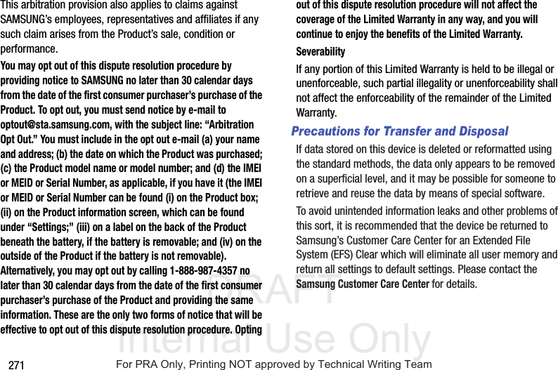 DRAFT Internal Use Only271This arbitration provision also applies to claims against SAMSUNG’s employees, representatives and affiliates if any such claim arises from the Product’s sale, condition or performance.You may opt out of this dispute resolution procedure by providing notice to SAMSUNG no later than 30 calendar days from the date of the first consumer purchaser’s purchase of the Product. To opt out, you must send notice by e-mail to optout@sta.samsung.com, with the subject line: “Arbitration Opt Out.” You must include in the opt out e-mail (a) your name and address; (b) the date on which the Product was purchased; (c) the Product model name or model number; and (d) the IMEI or MEID or Serial Number, as applicable, if you have it (the IMEI or MEID or Serial Number can be found (i) on the Product box; (ii) on the Product information screen, which can be found under “Settings;” (iii) on a label on the back of the Product beneath the battery, if the battery is removable; and (iv) on the outside of the Product if the battery is not removable). Alternatively, you may opt out by calling 1-888-987-4357 no later than 30 calendar days from the date of the first consumer purchaser’s purchase of the Product and providing the same information. These are the only two forms of notice that will be effective to opt out of this dispute resolution procedure. Opting out of this dispute resolution procedure will not affect the coverage of the Limited Warranty in any way, and you will continue to enjoy the benefits of the Limited Warranty.SeverabilityIf any portion of this Limited Warranty is held to be illegal or unenforceable, such partial illegality or unenforceability shall not affect the enforceability of the remainder of the Limited Warranty.Precautions for Transfer and DisposalIf data stored on this device is deleted or reformatted using the standard methods, the data only appears to be removed on a superficial level, and it may be possible for someone to retrieve and reuse the data by means of special software.To avoid unintended information leaks and other problems of this sort, it is recommended that the device be returned to Samsung’s Customer Care Center for an Extended File System (EFS) Clear which will eliminate all user memory and return all settings to default settings. Please contact the Samsung Customer Care Center for details.For PRA Only, Printing NOT approved by Technical Writing Team