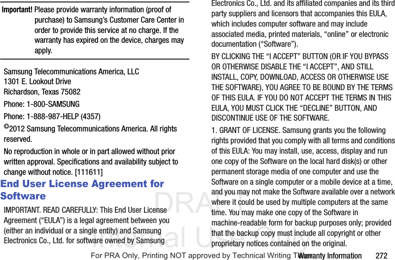 DRAFT Internal Use OnlyWarranty Information       272Important! Please provide warranty information (proof of purchase) to Samsung’s Customer Care Center in order to provide this service at no charge. If the warranty has expired on the device, charges may apply.Samsung Telecommunications America, LLC1301 E. Lookout DriveRichardson, Texas 75082Phone: 1-800-SAMSUNGPhone: 1-888-987-HELP (4357)©2012 Samsung Telecommunications America. All rights reserved.No reproduction in whole or in part allowed without prior written approval. Specifications and availability subject to change without notice. [111611]End User License Agreement for SoftwareIMPORTANT. READ CAREFULLY: This End User License Agreement (“EULA”) is a legal agreement between you (either an individual or a single entity) and Samsung Electronics Co., Ltd. for software owned by Samsung Electronics Co., Ltd. and its affiliated companies and its third party suppliers and licensors that accompanies this EULA, which includes computer software and may include associated media, printed materials, “online” or electronic documentation (“Software”). BY CLICKING THE “I ACCEPT” BUTTON (OR IF YOU BYPASS OR OTHERWISE DISABLE THE “I ACCEPT”, AND STILL INSTALL, COPY, DOWNLOAD, ACCESS OR OTHERWISE USE THE SOFTWARE), YOU AGREE TO BE BOUND BY THE TERMS OF THIS EULA. IF YOU DO NOT ACCEPT THE TERMS IN THIS EULA, YOU MUST CLICK THE “DECLINE” BUTTON, AND DISCONTINUE USE OF THE SOFTWARE.1. GRANT OF LICENSE. Samsung grants you the following rights provided that you comply with all terms and conditions of this EULA: You may install, use, access, display and run one copy of the Software on the local hard disk(s) or other permanent storage media of one computer and use the Software on a single computer or a mobile device at a time, and you may not make the Software available over a network where it could be used by multiple computers at the same time. You may make one copy of the Software in machine-readable form for backup purposes only; provided that the backup copy must include all copyright or other proprietary notices contained on the original.For PRA Only, Printing NOT approved by Technical Writing Team