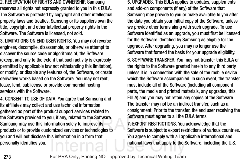 DRAFT Internal Use Only2732. RESERVATION OF RIGHTS AND OWNERSHIP. Samsung reserves all rights not expressly granted to you in this EULA. The Software is protected by copyright and other intellectual property laws and treaties. Samsung or its suppliers own the title, copyright and other intellectual property rights in the Software. The Software is licensed, not sold.3. LIMITATIONS ON END USER RIGHTS. You may not reverse engineer, decompile, disassemble, or otherwise attempt to discover the source code or algorithms of, the Software (except and only to the extent that such activity is expressly permitted by applicable law not withstanding this limitation), or modify, or disable any features of, the Software, or create derivative works based on the Software. You may not rent, lease, lend, sublicense or provide commercial hosting services with the Software.4. CONSENT TO USE OF DATA. You agree that Samsung and its affiliates may collect and use technical information gathered as part of the product support services related to the Software provided to you, if any, related to the Software. Samsung may use this information solely to improve its products or to provide customized services or technologies to you and will not disclose this information in a form that personally identifies you.5. UPGRADES. This EULA applies to updates, supplements and add-on components (if any) of the Software that Samsung may provide to you or make available to you after the date you obtain your initial copy of the Software, unless we provide other terms along with such upgrade. To use Software identified as an upgrade, you must first be licensed for the Software identified by Samsung as eligible for the upgrade. After upgrading, you may no longer use the Software that formed the basis for your upgrade eligibility.6. SOFTWARE TRANSFER. You may not transfer this EULA or the rights to the Software granted herein to any third party unless it is in connection with the sale of the mobile device which the Software accompanied. In such event, the transfer must include all of the Software (including all component parts, the media and printed materials, any upgrades, this EULA) and you may not retain any copies of the Software. The transfer may not be an indirect transfer, such as a consignment. Prior to the transfer, the end user receiving the Software must agree to all the EULA terms.7. EXPORT RESTRICTIONS. You acknowledge that the Software is subject to export restrictions of various countries. You agree to comply with all applicable international and national laws that apply to the Software, including the U.S. For PRA Only, Printing NOT approved by Technical Writing Team