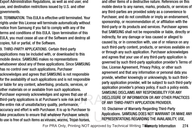 DRAFT Internal Use OnlyWarranty Information 274Export Administration Regulations, as well as end user, end use, and destination restrictions issued by U.S. and other governments.8. TERMINATION. This EULA is effective until terminated. Your rights under this License will terminate automatically without notice from Samsung if you fail to comply with any of the terms and conditions of this EULA. Upon termination of this EULA, you must cease all use of the Software and destroy all copies, full or partial, of the Software.9. THIRD-PARTY APPLICATIONS. Certain third-party applications may be included with, or downloaded to this mobile device. SAMSUNG makes no representations whatsoever about any of these applications. Since SAMSUNG has no control over such applications, Purchaser acknowledges and agrees that SAMSUNG is not responsible for the availability of such applications and is not responsible or liable for any content, advertising, products, services, or other materials on or available from such applications. Purchaser expressly acknowledges and agrees that use of third-party applications is at Purchaser’s sole risk and that the entire risk of unsatisfactory quality, performance, accuracy and effort is with Purchaser. It is up to Purchaser to take precautions to ensure that whatever Purchaser selects to use is free of such items as viruses, worms, Trojan horses, and other items of a destructive nature. References on this mobile device to any names, marks, products, or services of any third-parties are provided solely as a convenience to Purchaser, and do not constitute or imply an endorsement, sponsorship, or recommendation of, or affiliation with the third-party or its products and services. Purchaser agrees that SAMSUNG shall not be responsible or liable, directly or indirectly, for any damage or loss caused or alleged to caused by, or in connection with, use of or reliance on any such third-party content, products, or services available on or through any such application. Purchaser acknowledges and agrees that your use of any third-party application is governed by such third-party application provider’s Terms of Use, License Agreement, Privacy Policy, or other such agreement and that any information or personal data you provide, whether knowingly or unknowingly, to such third-party application provider, will be subject to such third-party application provider’s privacy policy, if such a policy exists. SAMSUNG DISCLAIMS ANY RESPONSIBILITY FOR ANY DISCLOSURE OF INFORMATION OR ANY OTHER PRACTICES OF ANY THIRD-PARTY APPLICATION PROVIDER.10. Disclaimer of Warranty Regarding Third-Party Applications. SAMSUNG DOES NOT WARRANT OR MAKE ANY REPRESENTATIONS REGARDING THE AVAILABILITY, USE, For PRA Only, Printing NOT approved by Technical Writing Team
