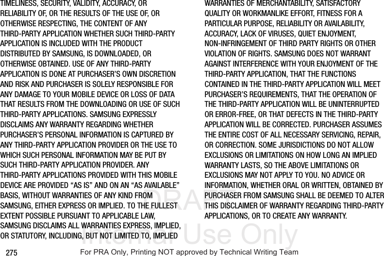 DRAFT Internal Use Only275TIMELINESS, SECURITY, VALIDITY, ACCURACY, OR RELIABILITY OF, OR THE RESULTS OF THE USE OF, OR OTHERWISE RESPECTING, THE CONTENT OF ANY THIRD-PARTY APPLICATION WHETHER SUCH THIRD-PARTY APPLICATION IS INCLUDED WITH THE PRODUCT DISTRIBUTED BY SAMSUNG, IS DOWNLOADED, OR OTHERWISE OBTAINED. USE OF ANY THIRD-PARTY APPLICATION IS DONE AT PURCHASER’S OWN DISCRETION AND RISK AND PURCHASER IS SOLELY RESPONSIBLE FOR ANY DAMAGE TO YOUR MOBILE DEVICE OR LOSS OF DATA THAT RESULTS FROM THE DOWNLOADING OR USE OF SUCH THIRD-PARTY APPLICATIONS. SAMSUNG EXPRESSLY DISCLAIMS ANY WARRANTY REGARDING WHETHER PURCHASER’S PERSONAL INFORMATION IS CAPTURED BY ANY THIRD-PARTY APPLICATION PROVIDER OR THE USE TO WHICH SUCH PERSONAL INFORMATION MAY BE PUT BY SUCH THIRD-PARTY APPLICATION PROVIDER. ANY THIRD-PARTY APPLICATIONS PROVIDED WITH THIS MOBILE DEVICE ARE PROVIDED “AS IS” AND ON AN “AS AVAILABLE” BASIS, WITHOUT WARRANTIES OF ANY KIND FROM SAMSUNG, EITHER EXPRESS OR IMPLIED. TO THE FULLEST EXTENT POSSIBLE PURSUANT TO APPLICABLE LAW, SAMSUNG DISCLAIMS ALL WARRANTIES EXPRESS, IMPLIED, OR STATUTORY, INCLUDING, BUT NOT LIMITED TO, IMPLIED WARRANTIES OF MERCHANTABILITY, SATISFACTORY QUALITY OR WORKMANLIKE EFFORT, FITNESS FOR A PARTICULAR PURPOSE, RELIABILITY OR AVAILABILITY, ACCURACY, LACK OF VIRUSES, QUIET ENJOYMENT, NON-INFRINGEMENT OF THIRD PARTY RIGHTS OR OTHER VIOLATION OF RIGHTS. SAMSUNG DOES NOT WARRANT AGAINST INTERFERENCE WITH YOUR ENJOYMENT OF THE THIRD-PARTY APPLICATION, THAT THE FUNCTIONS CONTAINED IN THE THIRD-PARTY APPLICATION WILL MEET PURCHASER’S REQUIREMENTS, THAT THE OPERATION OF THE THIRD-PARTY APPLICATION WILL BE UNINTERRUPTED OR ERROR-FREE, OR THAT DEFECTS IN THE THIRD-PARTY APPLICATION WILL BE CORRECTED. PURCHASER ASSUMES THE ENTIRE COST OF ALL NECESSARY SERVICING, REPAIR, OR CORRECTION. SOME JURISDICTIONS DO NOT ALLOW EXCLUSIONS OR LIMITATIONS ON HOW LONG AN IMPLIED WARRANTY LASTS, SO THE ABOVE LIMITATIONS OR EXCLUSIONS MAY NOT APPLY TO YOU. NO ADVICE OR INFORMATION, WHETHER ORAL OR WRITTEN, OBTAINED BY PURCHASER FROM SAMSUNG SHALL BE DEEMED TO ALTER THIS DISCLAIMER OF WARRANTY REGARDING THIRD-PARTY APPLICATIONS, OR TO CREATE ANY WARRANTY.For PRA Only, Printing NOT approved by Technical Writing Team