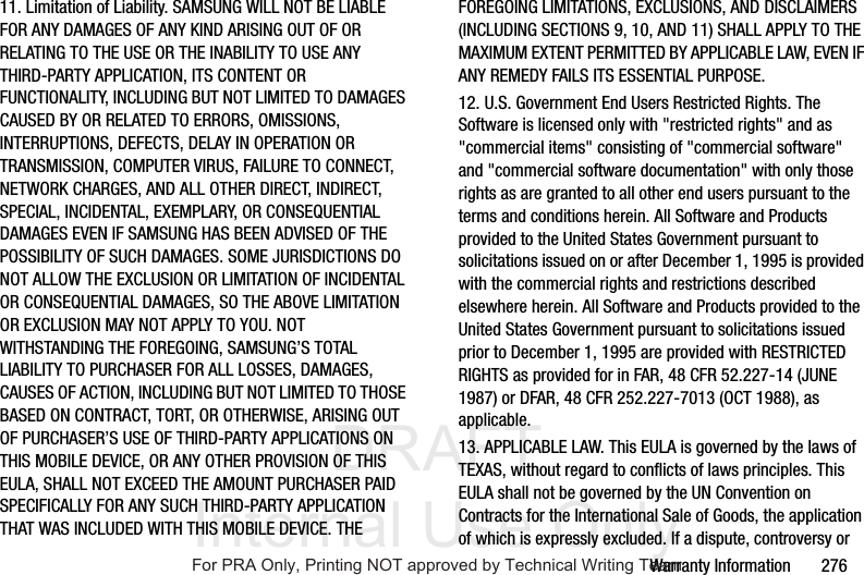DRAFT Internal Use OnlyWarranty Information 27611. Limitation of Liability. SAMSUNG WILL NOT BE LIABLE FOR ANY DAMAGES OF ANY KIND ARISING OUT OF OR RELATING TO THE USE OR THE INABILITY TO USE ANY THIRD-PARTY APPLICATION, ITS CONTENT OR FUNCTIONALITY, INCLUDING BUT NOT LIMITED TO DAMAGES CAUSED BY OR RELATED TO ERRORS, OMISSIONS, INTERRUPTIONS, DEFECTS, DELAY IN OPERATION OR TRANSMISSION, COMPUTER VIRUS, FAILURE TO CONNECT, NETWORK CHARGES, AND ALL OTHER DIRECT, INDIRECT, SPECIAL, INCIDENTAL, EXEMPLARY, OR CONSEQUENTIAL DAMAGES EVEN IF SAMSUNG HAS BEEN ADVISED OF THE POSSIBILITY OF SUCH DAMAGES. SOME JURISDICTIONS DO NOT ALLOW THE EXCLUSION OR LIMITATION OF INCIDENTAL OR CONSEQUENTIAL DAMAGES, SO THE ABOVE LIMITATION OR EXCLUSION MAY NOT APPLY TO YOU. NOT WITHSTANDING THE FOREGOING, SAMSUNG’S TOTAL LIABILITY TO PURCHASER FOR ALL LOSSES, DAMAGES, CAUSES OF ACTION, INCLUDING BUT NOT LIMITED TO THOSE BASED ON CONTRACT, TORT, OR OTHERWISE, ARISING OUT OF PURCHASER’S USE OF THIRD-PARTY APPLICATIONS ON THIS MOBILE DEVICE, OR ANY OTHER PROVISION OF THIS EULA, SHALL NOT EXCEED THE AMOUNT PURCHASER PAID SPECIFICALLY FOR ANY SUCH THIRD-PARTY APPLICATION THAT WAS INCLUDED WITH THIS MOBILE DEVICE. THE FOREGOING LIMITATIONS, EXCLUSIONS, AND DISCLAIMERS (INCLUDING SECTIONS 9, 10, AND 11) SHALL APPLY TO THE MAXIMUM EXTENT PERMITTED BY APPLICABLE LAW, EVEN IF ANY REMEDY FAILS ITS ESSENTIAL PURPOSE.12. U.S. Government End Users Restricted Rights. The Software is licensed only with "restricted rights" and as "commercial items" consisting of "commercial software" and "commercial software documentation" with only those rights as are granted to all other end users pursuant to the terms and conditions herein. All Software and Products provided to the United States Government pursuant to solicitations issued on or after December 1, 1995 is provided with the commercial rights and restrictions described elsewhere herein. All Software and Products provided to the United States Government pursuant to solicitations issued prior to December 1, 1995 are provided with RESTRICTED RIGHTS as provided for in FAR, 48 CFR 52.227-14 (JUNE 1987) or DFAR, 48 CFR 252.227-7013 (OCT 1988), as applicable.13. APPLICABLE LAW. This EULA is governed by the laws of TEXAS, without regard to conflicts of laws principles. This EULA shall not be governed by the UN Convention on Contracts for the International Sale of Goods, the application of which is expressly excluded. If a dispute, controversy or For PRA Only, Printing NOT approved by Technical Writing Team