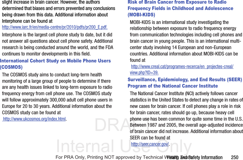 DRAFT Internal Use OnlyHealth and Safety Information 250slight increase in brain cancer. However, the authors determined that biases and errors prevented any conclusions being drawn from this data. Additional information about Interphone can be found at http://www.iarc.fr/en/media-centre/pr/2010/pdfs/pr200_E.pdf.Interphone is the largest cell phone study to date, but it did not answer all questions about cell phone safety. Additional research is being conducted around the world, and the FDA continues to monitor developments in this field.International Cohort Study on Mobile Phone Users (COSMOS)The COSMOS study aims to conduct long-term health monitoring of a large group of people to determine if there are any health issues linked to long-term exposure to radio frequency energy from cell phone use. The COSMOS study will follow approximately 300,000 adult cell phone users in Europe for 20 to 30 years. Additional information about the COSMOS study can be found at http://www.ukcosmos.org/index.html.Risk of Brain Cancer from Exposure to Radio Frequency Fields in Childhood and Adolescence (MOBI-KIDS)MOBI-KIDS is an international study investigating the relationship between exposure to radio frequency energy from communication technologies including cell phones and brain cancer in young people. This is an international multi-center study involving 14 European and non-European countries. Additional information about MOBI-KIDS can be found at http://www.creal.cat/programes-recerca/en_projectes-creal/view.php?ID=39.Surveillance, Epidemiology, and End Results (SEER) Program of the National Cancer InstituteThe National Cancer Institute (NCI) actively follows cancer statistics in the United States to detect any change in rates of new cases for brain cancer. If cell phones play a role in risk for brain cancer, rates should go up, because heavy cell phone use has been common for quite some time in the U.S. Between 1987 and 2005, the overall age-adjusted incidence of brain cancer did not increase. Additional information about SEER can be found at http://seer.cancer.gov/.For PRA Only, Printing NOT approved by Technical Writing Team