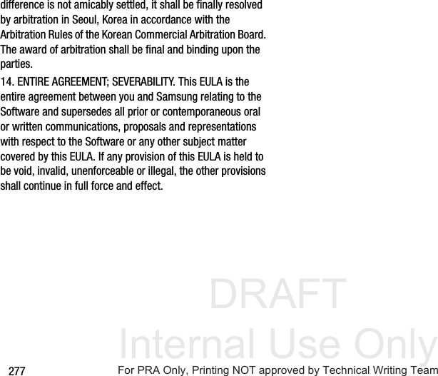 DRAFT Internal Use Only277difference is not amicably settled, it shall be finally resolved by arbitration in Seoul, Korea in accordance with the Arbitration Rules of the Korean Commercial Arbitration Board. The award of arbitration shall be final and binding upon the parties.14. ENTIRE AGREEMENT; SEVERABILITY. This EULA is the entire agreement between you and Samsung relating to the Software and supersedes all prior or contemporaneous oral or written communications, proposals and representations with respect to the Software or any other subject matter covered by this EULA. If any provision of this EULA is held to be void, invalid, unenforceable or illegal, the other provisions shall continue in full force and effect. For PRA Only, Printing NOT approved by Technical Writing Team