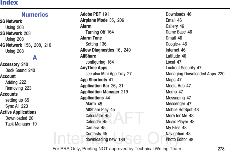 DRAFT Internal Use Only 278IndexNumerics2G NetworkUsing 2083G Network 208Using 2084G Network 158, 208, 210Using 208AAccessory 240Dock Sound 240AccountAdding 222Removing 223Accountssetting up 65Sync All 223Active ApplicationsDownloaded 20Task Manager 19Adobe PDF 191Airplane Mode 35, 206AlarmTurning Off 164Alarm ToneSetting 136Allow Diagnostics 16, 240AllShareconfiguring 164AnyTIme Appssee also Mini App Tray 27App Shortcuts 41Application Bar 26, 31Application Manager 219Applications 44Alarm 45AllShare Play 45Calculator 45Calendar 45Camera 45Contacts 45downloading new 189Downloads 46Email 46Gallery 46Game Base 46Gmail 46Google+ 46Internet 46Latitude 46Local 47Lookout Security 47Managing Downloaded Apps 220Maps 47Media Hub 47Memo 47Messaging 47Messenger 47Mobile HotSpot 48More for Me 48Music Player 48My Files 48Navigation 48Photo Editor 48For PRA Only, Printing NOT approved by Technical Writing Team