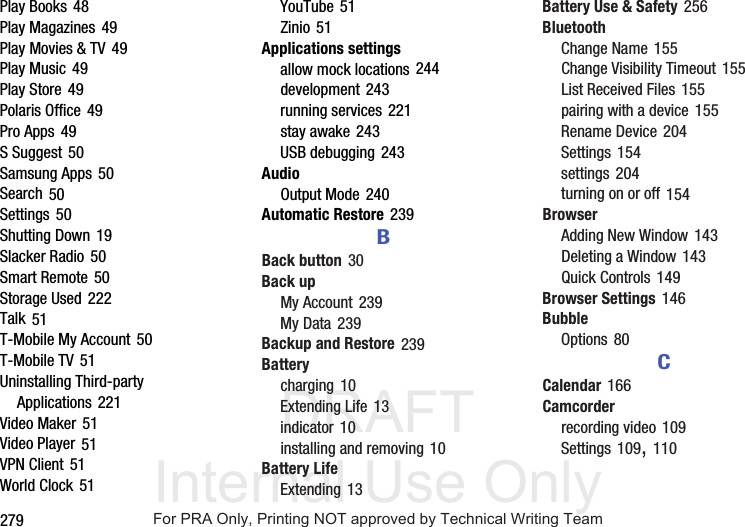 DRAFT Internal Use Only279Play Books 48Play Magazines 49Play Movies & TV 49Play Music 49Play Store 49Polaris Office 49Pro Apps 49S Suggest 50Samsung Apps 50Search 50Settings 50Shutting Down 19Slacker Radio 50Smart Remote 50Storage Used 222Talk 51T-Mobile My Account 50T-Mobile TV 51Uninstalling Third-party Applications 221Video Maker 51Video Player 51VPN Client 51World Clock 51YouTube 51Zinio 51Applications settingsallow mock locations 244development 243running services 221stay awake 243USB debugging 243AudioOutput Mode 240Automatic Restore 239BBack button 30Back upMy Account 239My Data 239Backup and Restore 239Batterycharging 10Extending Life 13indicator 10installing and removing 10Battery LifeExtending 13Battery Use & Safety 256BluetoothChange Name 155Change Visibility Timeout 155List Received Files 155pairing with a device 155Rename Device 204Settings 154settings 204turning on or off 154BrowserAdding New Window 143Deleting a Window 143Quick Controls 149Browser Settings 146BubbleOptions 80CCalendar 166Camcorderrecording video 109Settings 109, 110For PRA Only, Printing NOT approved by Technical Writing Team