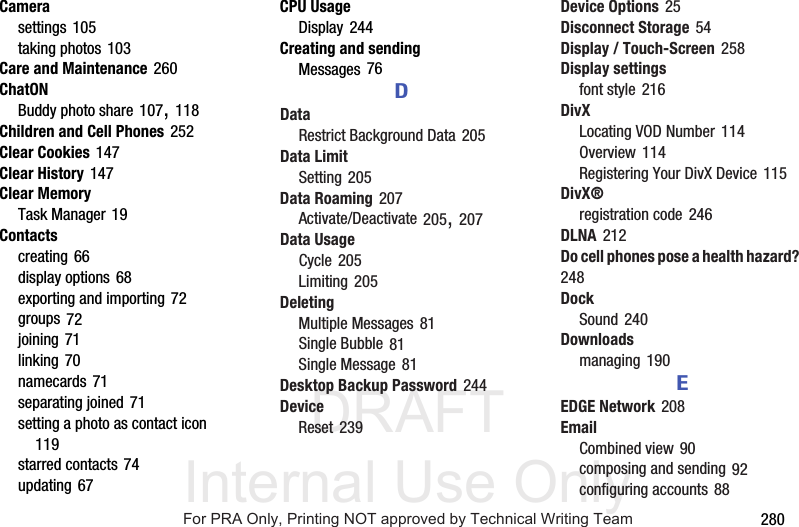 DRAFT Internal Use Only 280Camerasettings 105taking photos 103Care and Maintenance 260ChatONBuddy photo share 107, 118Children and Cell Phones 252Clear Cookies 147Clear History 147Clear MemoryTask Manager 19Contactscreating 66display options 68exporting and importing 72groups 72joining 71linking 70namecards 71separating joined 71setting a photo as contact icon 119starred contacts 74updating 67CPU UsageDisplay 244Creating and sendingMessages 76DDataRestrict Background Data 205Data LimitSetting 205Data Roaming 207Activate/Deactivate 205, 207Data UsageCycle 205Limiting 205DeletingMultiple Messages 81Single Bubble 81Single Message 81Desktop Backup Password 244DeviceReset 239Device Options 25Disconnect Storage 54Display / Touch-Screen 258Display settingsfont style 216DivXLocating VOD Number 114Overview 114Registering Your DivX Device 115DivX®registration code 246DLNA 212Do cell phones pose a health hazard? 248DockSound 240Downloadsmanaging 190EEDGE Network 208EmailCombined view 90composing and sending 92configuring accounts 88For PRA Only, Printing NOT approved by Technical Writing Team